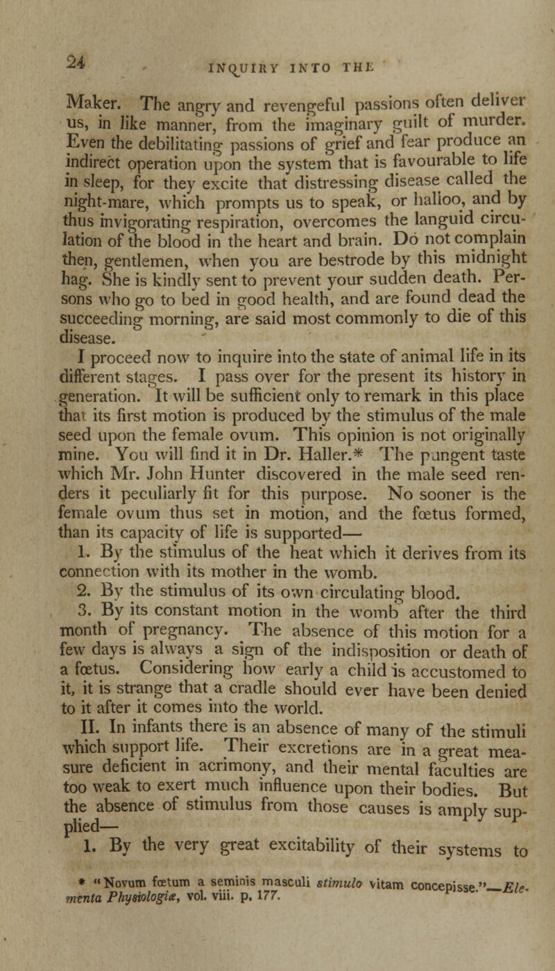 Maker. The angry and revengeful passions often deliver us, in like manner, from the imaginary guilt of murder. Even the debilitating passions of grief and fear produce an indirect operation upon the system that is favourable to life in sleep, for they excite that distressing disease called the night-mare, which prompts us to speak, or halloo, and by thus invigorating respiration, overcomes the languid circu- lation of the blood in the heart and brain. Do not complain then, gentlemen, when you are bestrode by this midnight hag. She is kindly sent to prevent your sudden death. Per- sons who go to bed in good health, and are found dead the succeeding morning, are said most commonly to die of this disease. I proceed now to inquire into the state of animal life in its different stages. I pass over for the present its history in generation. It will be sufficient only to remark in this place tha1 its first motion is produced by the stimulus of the male seed upon the female ovum. This opinion is not originally mine. You will find it in Dr. Haller.* The pangent taste which Mr. John Hunter discovered in the male seed ren- ders it peculiarly fit for this purpose. No sooner is the female ovum thus set in motion, and the foetus formed, than its capacity of life is supported— 1. By the stimulus of the heat which it derives from its connection with its mother in the womb. 2. By the stimulus of its own circulating blood. 3. By its constant motion in the womb after the third month of pregnancy. The absence of this motion for a few days is always a sign of the indisposition or death of a foetus. Considering how early a child is accustomed to it, it is strange that a cradle should ever have been denied to it after it comes into the world. II. In infants there is an absence of many of the stimuli which support life. Their excretions are in a great mea- sure deficient in acrimony, and their mental faculties are too weak to exert much influence upon their bodies. But the absence of stimulus from those causes is amply sup- plied— 1. By the very great excitability of their systems to * Novum foetum a seminis masculi stimulo vitam concepisse Ele mtnta Phyaiologix, vol. viii. p. 177.