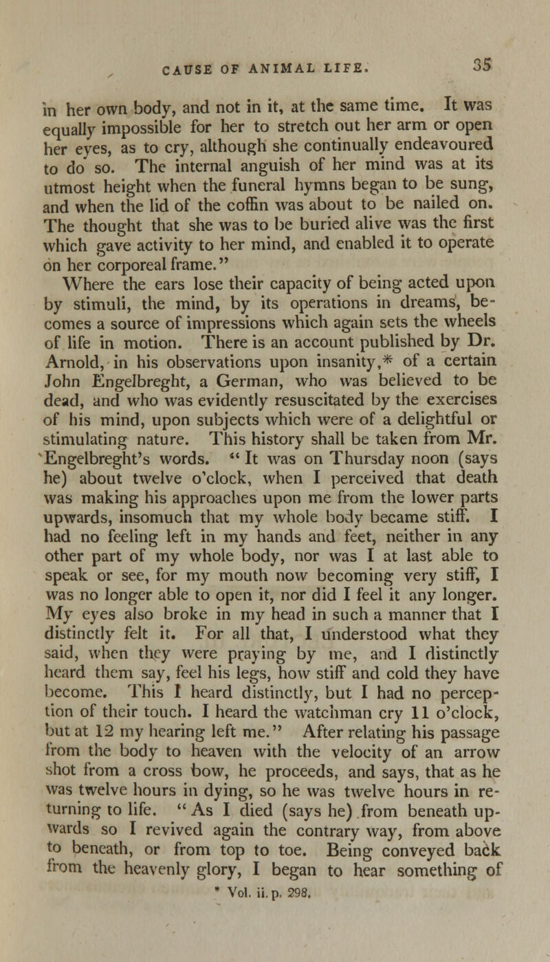 in her own body, and not in it, at the same time. It was equally impossible for her to stretch out her arm or open her eyes, as to cry, although she continually endeavoured to do so. The internal anguish of her mind was at its utmost height when the funeral hymns began to be sung, and when the lid of the coffin was about to be nailed on. The thought that she was to be buried alive was the first which gave activity to her mind, and enabled it to operate on her corporeal frame. Where the ears lose their capacity of being acted upon by stimuli, the mind, by its operations in dreams, be- comes a source of impressions which again sets the wheels of life in motion. There is an account published by Dr. Arnold, in his observations upon insanity,* of a certain John Engelbreght, a German, who was believed to be dead, and who was evidently resuscitated by the exercises of his mind, upon subjects which were of a delightful or stimulating nature. This history shall be taken from Mr. ' Engelbreght's words.  It was on Thursday noon (says he) about twelve o'clock, when I perceived that death was making his approaches upon me from the lower parts upwards, insomuch that my whole body became stiff. I had no feeling left in my hands and feet, neither in any other part of my whole body, nor was I at last able to speak or see, for my mouth now becoming very stiff, I was no longer able to open it, nor did I feel it any longer. My eyes also broke in my head in such a manner that I distinctly felt it. For all that, I understood what they said, when they were praying by me, and I distinctly heard them say, feel his legs, how stiff and cold they have become. This I heard distinctly, but I had no percep- tion of their touch. I heard the watchman cry 11 o'clock, but at 12 my hearing left me. After relating his passage from the body to heaven with the velocity of an arrow shot from a cross bow, he proceeds, and says, that as he was twelve hours in dying, so he was twelve hours in re- turning to life. As I died (says he) from beneath up- wards so I revived again the contrary way, from above to beneath, or from top to toe. Being conveyed back from the heavenly glory, I began to hear something of • Vol. ii. p. 298.