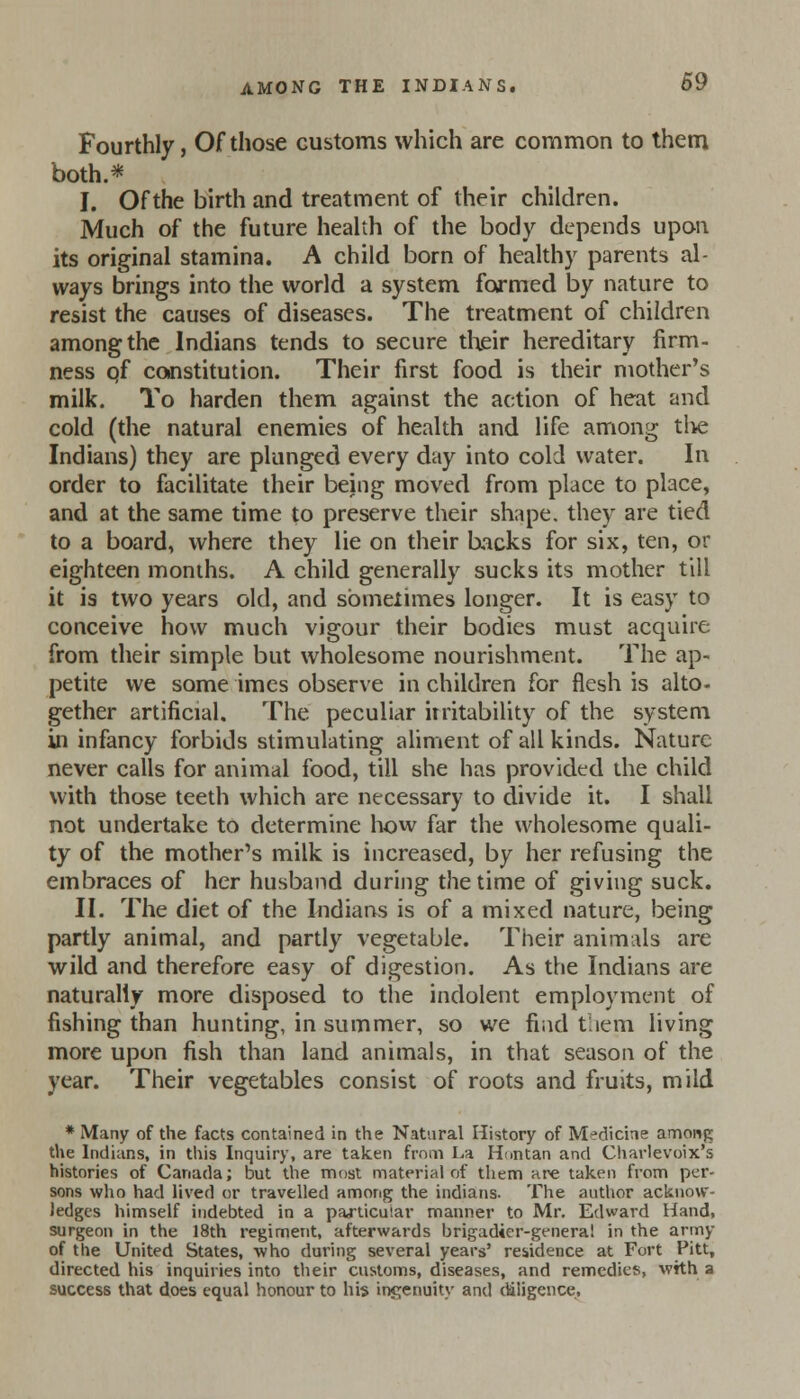 Fourthly, Of those customs which are common to them both.* I. Of the birth and treatment of their children. Much of the future health of the body depends upon its original stamina. A child born of healthy parents al- ways brings into the world a system formed by nature to resist the causes of diseases. The treatment of children among the Indians tends to secure their hereditary firm- ness qf constitution. Their first food is their mother's milk. To harden them against the action of heat and cold (the natural enemies of health and life among the Indians) they are plunged every day into cold water. In order to facilitate their being moved from place to place, and at the same time to preserve their shape, they are tied to a board, where they lie on their backs for six, ten, or eighteen months. A child generally sucks its mother till it is two years old, and sometimes longer. It is easy to conceive how much vigour their bodies must acquire from their simple but wholesome nourishment. The ap- petite we some imes observe in children for flesh is alto- gether artificial. The peculiar irritability of the system in infancy forbids stimulating aliment of all kinds. Nature never calls for animal food, till she has provided the child with those teeth which are necessary to divide it. I shall not undertake to determine how far the wholesome quali- ty of the mother's milk is increased, by her refusing the embraces of her husband during the time of giving suck. II. The diet of the Indians is of a mixed nature, being partly animal, and partly vegetable. Their animals are wild and therefore easy of digestion. As the Indians are naturally more disposed to the indolent employment of fishing than hunting, in summer, so we find them living more upon fish than land animals, in that season of the year. Their vegetables consist of roots and fruits, mild * Many of the facts contained in the Natural History of Medicine among the Indians, in this Inquiry, are taken from La Hontan and Charlevoix's histories of Canada; but the most material of them nre taken from per- sons who had lived or travelled among the indians. The author acknow- ledges himself indebted in a particular manner to Mr. Edward Hand, surgeon in the 18th regiment, afterwards brigadier-genera! in the army of the United States, who during several years' residence at Fort Pitt, directed his inquiries into their customs, diseases, and remedies, with a success that does equal honour to his ingenuity and diligence.