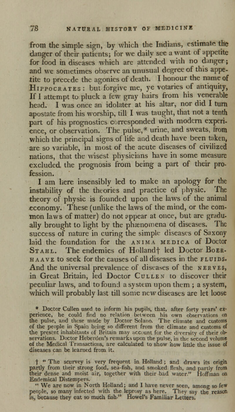 from the simple sign, by which the Indians, estimate the danger of their patients; for we daily see a want of appetite for food in diseases which are attended with no danger; and we sometimes observe an unusual degree of this appe- tite to precede the agonies of death. I honour the name of Hippocrates: but forgive me, ye votaries of antiquity, If 1 attempt to pluck a few gray hairs from his venerable head. I was once an idolater at his altar, nor did I turn apostate from his worship, till I was taught, that not a tenth part of his prognostics corresponded with modern experi- ence, or observation. The pulse,* urine, and sweats, from which the principal signs of life and death have been taken, are so variable, in most of the acute diseases of civilized nations, that the wisest physicians have in some measure excluded the prognosis from being a part of their pro- fession. I am here insensibly led to make an apology for the instability of the theories and practice of physic. The theory of physic is founded upon the laws of the animal economy. These (unlike the laws of the mind, or the com- mon laws of matter) do not appear at once, but are gradu- ally brought to light by the phenomena ot diseases. The success of nature in curing the simple diseases of Saxony laid the foundation for the anima medic a of Doetor Stahl. The endemics of Hollandf led Doctor Boer- haave to seek for the causes of all diseases in the fluids. And the universal prevalence of diseases of the nerves, in Great Britain, led Doctor Cullen to discover their peculiar laws, and to found a system upon them ; a system, which will probably last till some new diseases are let loose * Doctor Cullen used to inform his pupils, that, after forty years' ex- perience, he could find no relation between his own observations on the pulse, and these made by Doctor Solano. The climate and customs of the people in Spain bdng so different from the climate and customs of the present inhabitants of Britain may account for the d'versity of their ob- servations. Doctor Heberden's remarks upon the pulse, in the second volume of the Medical Transactions, are calculated to show how little the issue of diseases can be learned from it. j-  The scurvey is very frequent in Holland ; and draws its origin partly from their strong food, sea-fish, and smoked flesh, and partly from their dense and moist air, together with their bad water. Hoffman on Endemical Distempers.  We are now in North Holland; and I have never seen, among so few people, so many infected with the leprosy as here. They say the reason is, because they eat so much fish Howel's Familiar Letters.