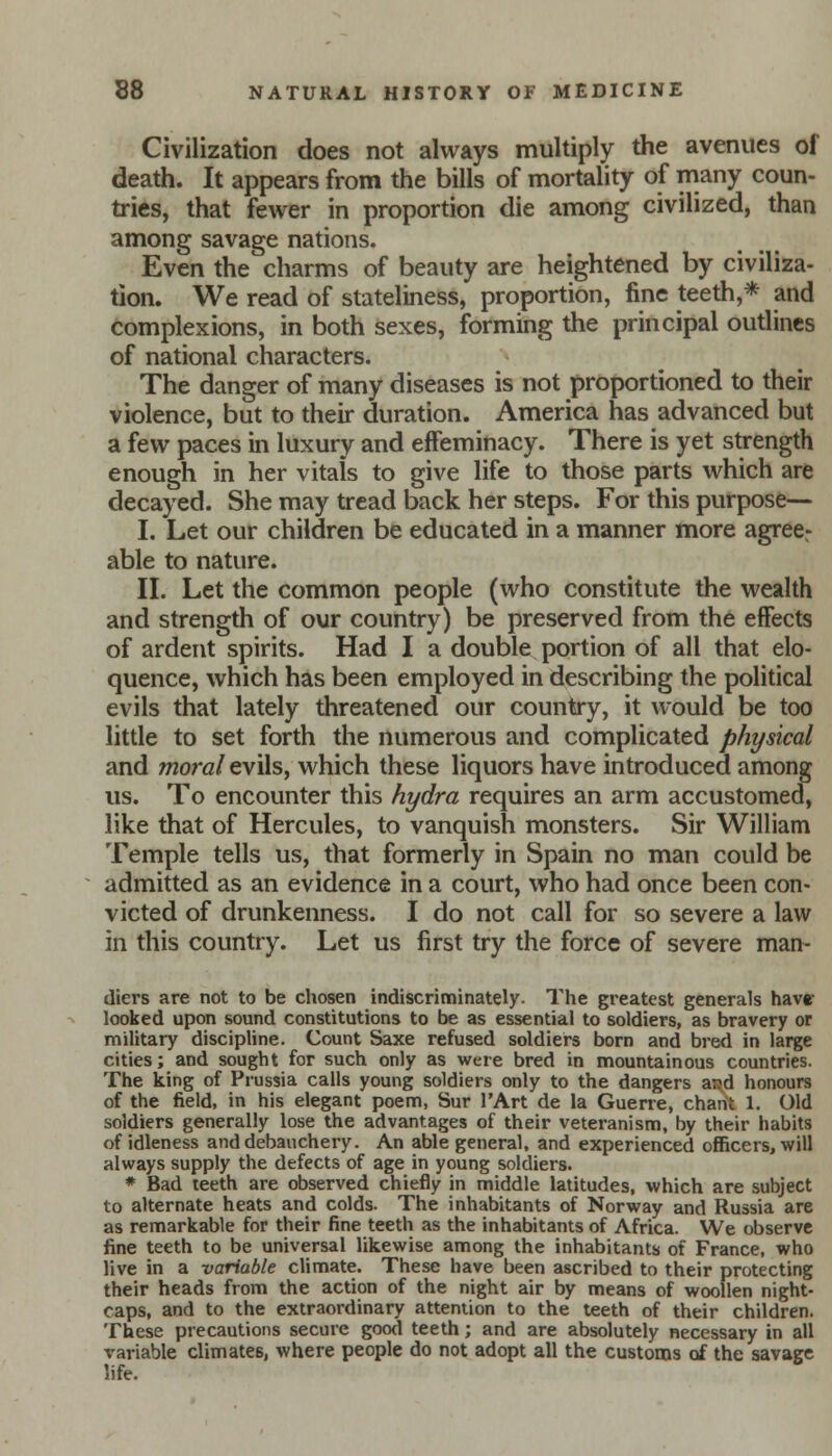 Civilization does not always multiply the avenues of death. It appears from the bills of mortality of many coun- tries, that fewer in proportion die among civilized, than among savage nations. Even the charms of beauty are heightened by civiliza- tion. We read of stateliness, proportion, fine teeth,* and complexions, in both sexes, forming the principal outlines of national characters. The danger of many diseases is not proportioned to their violence, but to their duration. America has advanced but a few paces in luxury and effeminacy. There is yet strength enough in her vitals to give life to those parts which are decayed. She may tread back her steps. For this purpose— I. Let our children be educated in a manner more agreer able to nature. II. Let the common people (who constitute the wealth and strength of our country) be preserved from the effects of ardent spirits. Had I a double portion of all that elo- quence, which has been employed in describing the political evils that lately threatened our country, it would be too little to set forth the numerous and complicated physical and moral evils, which these liquors have introduced among us. To encounter this hydra requires an arm accustomed, like that of Hercules, to vanquish monsters. Sir William Temple tells us, that formerly in Spain no man could be admitted as an evidence in a court, who had once been con- victed of drunkenness. I do not call for so severe a law in this country. Let us first try the force of severe man- diers are not to be chosen indiscriminately. The greatest generals have- looked upon sound constitutions to be as essential to soldiers, as bravery or military discipline. Count Saxe refused soldiers born and bred in large cities; and sought for such only as were bred in mountainous countries. The king of Prussia calls young soldiers only to the dangers and honours of the field, in his elegant poem, Sur 1'Art de la Guerre, chant 1. Old soldiers generally lose the advantages of their veteranism, by their habits of idleness and debauchery. An able general, and experienced officers, will always supply the defects of age in young soldiers. * Bad teeth are observed chiefly in middle latitudes, which are subject to alternate heats and colds. The inhabitants of Norway and Russia are as remarkable for their fine teeth as the inhabitants of Africa. We observe fine teeth to be universal likewise among the inhabitants of France, who live in a variable climate. These have been ascribed to their protecting their heads from the action of the night air by means of woollen night- caps, and to the extraordinary attention to the teeth of their children. These precautions secure good teeth; and are absolutely necessary in all variable climates, where people do not adopt all the customs of the savage life.