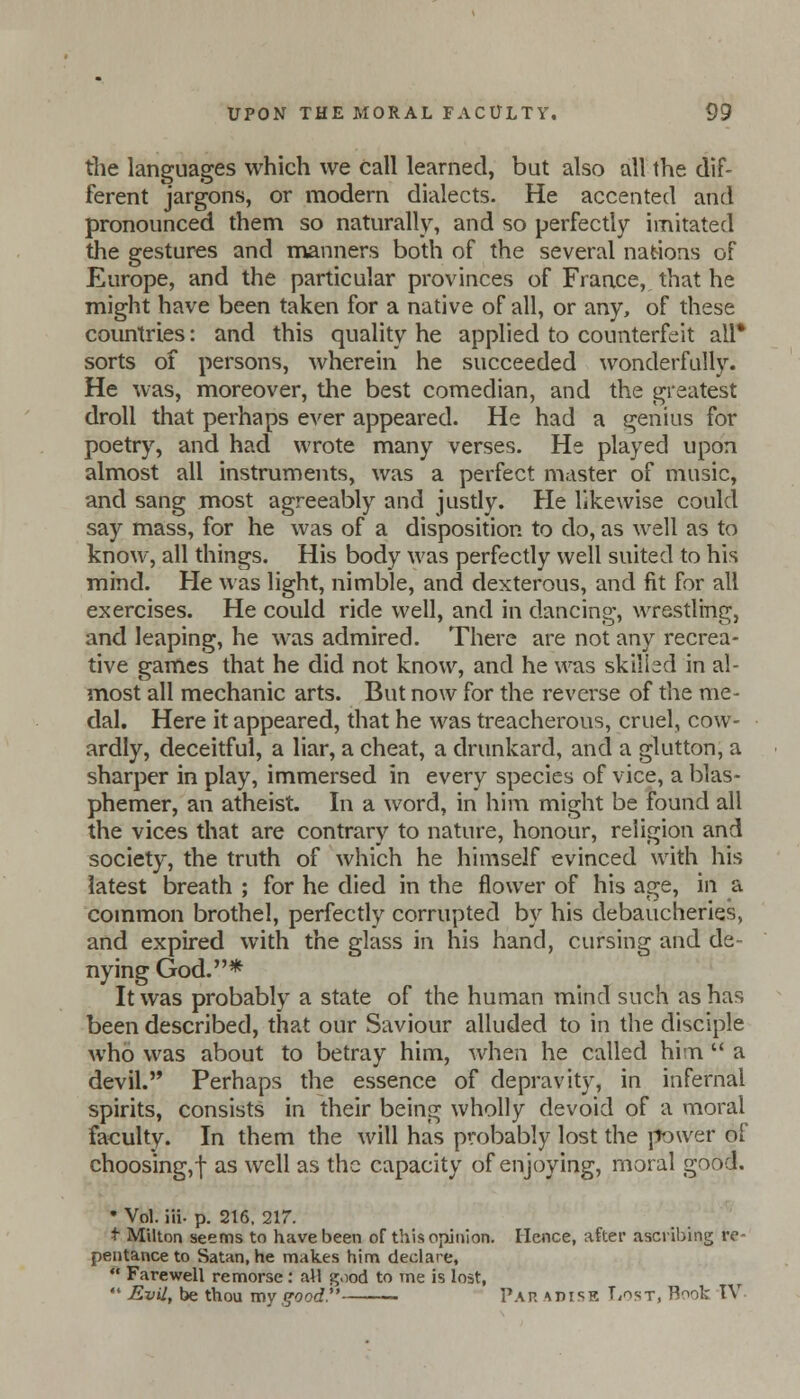 the languages which we call learned, but also all the dif- ferent jargons, or modern dialects. He accented and pronounced them so naturally, and so perfectly imitated the gestures and manners both of the several nations of Europe, and the particular provinces of France, that he might have been taken for a native of all, or any, of these countries: and this quality he applied to counterfeit all* sorts of persons, wherein he succeeded wonderfully. He was, moreover, the best comedian, and the greatest droll that perhaps ever appeared. He had a genius for poetry, and had wrote many verses. He played upon almost all instruments, was a perfect master of music, and sang most agreeably and justly. He likewise could say mass, for he was of a disposition to do, as well as to know, all things. His body was perfectly well suited to his mind. He was light, nimble, and dexterous, and fit for all exercises. He could ride well, and in dancing, wrestling, and leaping, he was admired. There are not any recrea- tive games that he did not know, and he was skilled in al- most all mechanic arts. But now for the reverse of the me- dal. Here it appeared, that he was treacherous, cruel, cow- ardly, deceitful, a liar, a cheat, a drunkard, and a glutton, a sharper in play, immersed in every species of vice, a blas- phemer, an atheist. In a word, in him might be found all the vices that are contrary to nature, honour, religion and society, the truth of which he himself evinced with his latest breath ; for he died in the flower of his age, in a common brothel, perfectly corrupted by his debaucheries, and expired with the glass in his hand, cursing and de- nying God.* It was probably a state of the human mind such as has been described, that our Saviour alluded to in the disciple who was about to betray him, when he called him  a devil. Perhaps the essence of depravity, in infernal spirits, consists in their being wholly devoid of a moral faculty. In them the will has probably lost the power of choosing,f as well as the capacity of enjoying, moral good. * Vol. iii- p. 216. 217. t Milton seems to have been of this opinion. Hence, after ascribing re- pentance to Satan, he makes him declare,  Farewell remorse: all good to me is lost,  Evil, be thou my good — Pap. adise Lost, Root IV