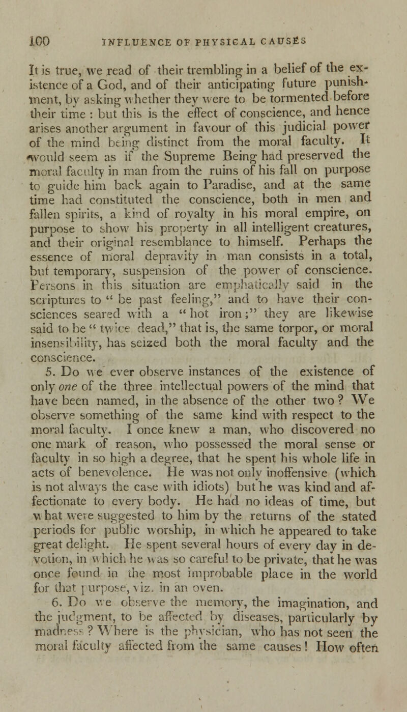 It is true, we read of their trembling in a belief of the ex- istence of a God, and of their anticipating future punish- tnent, by asking whether they were to be tormented before their time : but this is the effect of conscience, and hence arises another argument in favour of this judicial power of the mind being distinct from the moral faculty. It would seem as if the Supreme Being had preserved the moral faculty in man from the ruins of his fall on purpose to guide him back again to Paradise, and at the same time had constituted the conscience, both in men and fallen spirits, a kind of royalty in his moral empire, on purpose to show his property in all intelligent creatures, and their original resemblance to himself. Perhaps the essence of moral depravity in man consists in a total, but temporary, suspension of the power of conscience. Fersons in this situation are emphatically said in the scriptures to  be past feeling, and to have their con- sciences seared with a  hot iron; they are likewise said to be  twice dead, that is, the same torpor, or moral insensibility, has seized both the moral faculty and die conscience. 5. Do we ever observe instances of the existence of only one of the three intellectual powers of the mind that have been named, in the absence of the other two ? We observe something of the same kind with respect to the moral faculty. I once knew a man, who discovered no one mark of reason, who possessed the moral sense or faculty in so high a degree, that he spent his whole life in acts of benevolence. He was not only inoffensive (which is not always the case with idiots) but he was kind and af- fectionate to every body. He had no ideas of time, but w hat were suggested to him by the returns of the stated periods fcr public worship, in which he appeared to take great delight. He spent several hours of every day in de- votion, in w hieh he \v as so careful to be private, that he was once found in the most improbable place in the world for that purpose, viz. in an oven. 6. Do we observe the memory, the imagination, and the judgment, to be affected by diseases, particularly by Dhadness ? Where is the physician, who has not seen the moral faculty affected from the same causes! How often