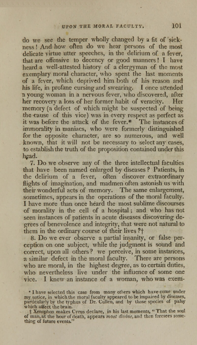 do we see the temper wholly changed by a fit of sick- ness ! And how often do we hear persons of the most delicate virtue utter speeches, in the delirium of a fever, that are offensive to decency or good manners! I have heard a well-attested history of a clergyman of the most exemplary moral character, who spent the last moments of a fever, which deprived him both of his reason and his life, in profane cursing and swearing. I once attended a young woman in a nervous fever, who discovered, after her recovery a loss of her former habit of veracity. Her memory (a defect of which might be suspected of being the cause of this vice) was in every respect as perfect as it was before the attack of the fever.* The instances of immorality in maniacs, who were formerly distinguished for the opposite character, are so numerous, and well known, that it will not be necessary to select any cases, to establish the truth of the proposition contained under this head. 7. Do we observe any of the three intellectual faculties that have been named enlarged by diseases ? Patients, in the delirium of a fever, often discover extraordinary flights of imagination, and madmen often astonish us with their wonderful acts of memory. The same enlargement, sometimes, appears in the operations of the moral faculty. I have more than once heard the most sublime discourses of morality in the cell of a hospital; and who has not seen instances of patients in acute diseases discovering de- grees of benevolence and integrity, that were not natural to them in the ordinary course of their lives ?f 8. Do we ever observe a partial insanity, or false per- ception on one subject, while the judgment is sound and correct, upon all others ? we perceive, in some instances, a similar defect in the moral faculty. There are persons who are moral, in the highest degree, as to certain duties, who nevertheless live under the influence of some one vice. I knew an instance of a woman, who was exem- * I have selected this case from many others which have come under my notice, in which the moral faculty appeared to be impaired by diseases, particularly by the typhus of Dr. Cullen, and by those species of palsy which affect the brain. f Xenophon makes Cyrus declare, in his last moments,  That the soul of man, at the hour of death, appears most divine, and then foresees some- thing of future events.