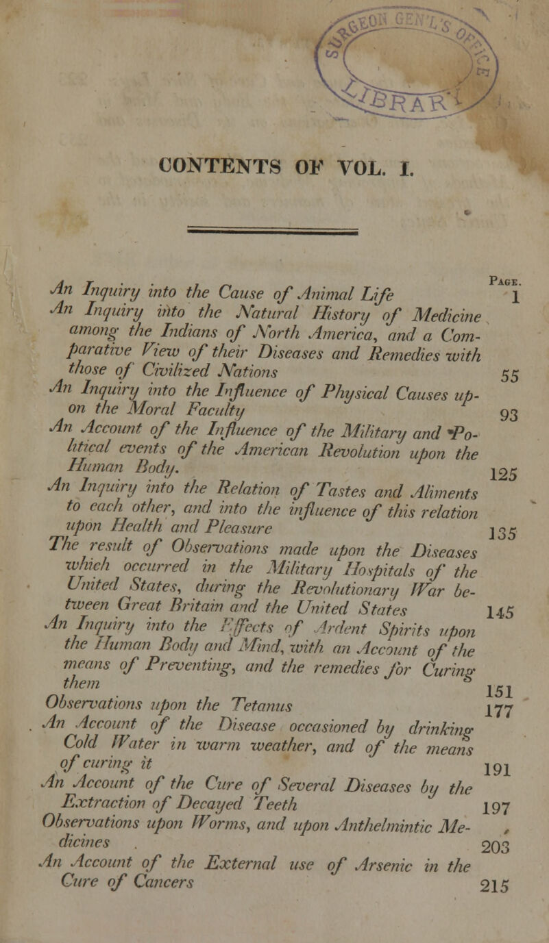 CONTENTS OF VOL. I. Pack. 1 Jn Inquiry into the Cause of Animal Life An Inquiry into the Natural History of Medicine among the Indians of Aorfh America, and a Com- parative Fiew of their Diseases and Remedies with those of Civilized Nations 55 An Inquiry i?ito the Influence of Physical Causes up- on the Moral Faculty 93 An Account of the Influence of the Military and Po- litical events of the American Revolution upon the Human Body. 105 An Inquiry into the Relation of Tastes and Aliments to each other, mid into the influence of this relation upon Health and Pleasure ^c^^ The result of Observations made upon the Diseases which occurred in the Military Hospitals of the United States, during the Revolutionary JVar be- tween Great Britain and the United States 145 An Inquiry into the Efects of Ardent Spirits upon the Human Body and Mind, with an Account of the means of Preventing, and the remedies for Curi?ig Observations upon the Tetanus 177 An Account of the Disease occasioned by drinking Cold Water in xvarm weather, and of the means of curing it ipj^ An Account of the Cure of Several Diseases by the Extraction of Decayed Teeth I97 Observations upon Worms, and upon Anthelmintic Me- dicines 203 An Account of the External use of Arsenic in the Cure of Cancers 215