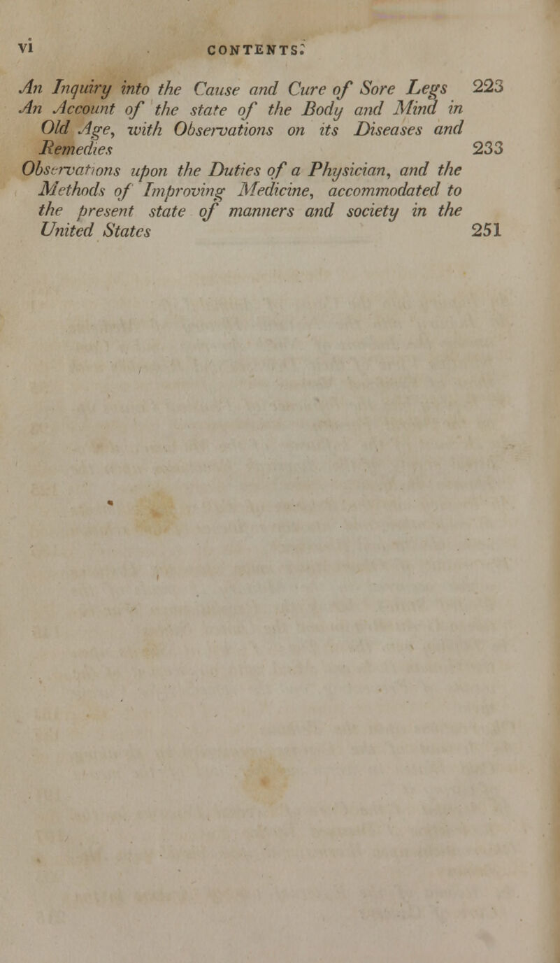 An Inquiry into the Cause and Cure of Sore Le^s 223 An ylccount of the state of the Body and Mind in Old Age^ with Observations on its Diseases and Remedies 233 Obsrrvations upon the Duties of a Physician^ and the Methods of Improving Medicine, accommodated to the present state of manners and society in the United States 251