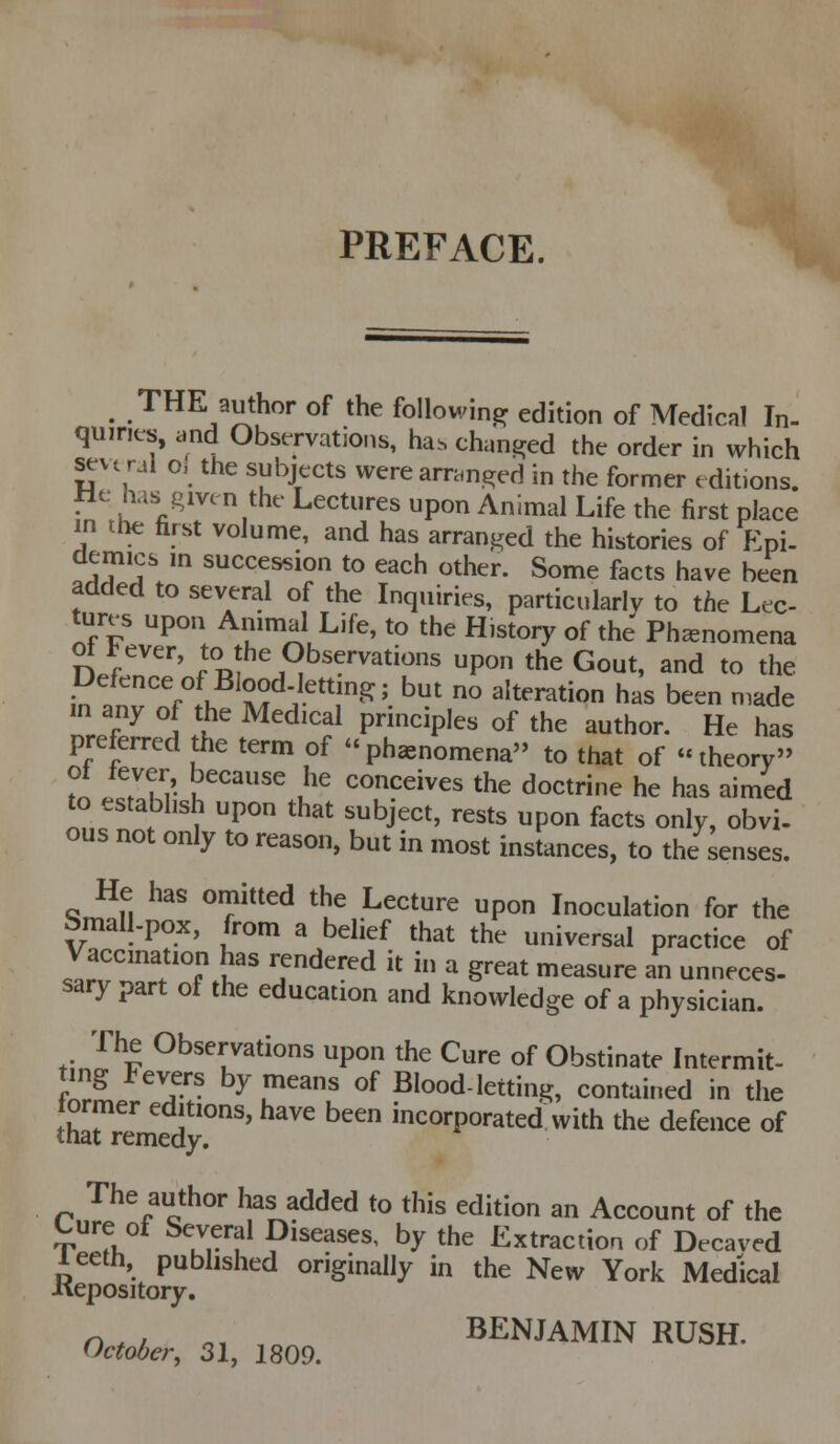 PREFACE. ^ THE author of the following edition of Medical In- quiries, and Observations, has chuntred the order in which several o, the subjects werearrcin,8;ed in the former editions. fie has^gmn the Lectures upon Animal Life the first place in the first volume, and has arranged the histories of Epi- demies m succession to each other. Some facts have been added to several of the Inquiries, particularlv to the Lee- tur^ upon Ammal Life, to the Histoiy of the Phenomena n.f '''' to the Observations upon the Gout, and to the Defence of Blood.lettmg; but no alteration has been made nre'f7 i .'^ ^'^^'?^ P^^P'^^ ^^ ^^e author. He has preferred the term of phenomena to that of theory Tn i??r K^^'^ u^ conceives the doctrine he has aimed to establish upon that subject, rests upon facts only, obvi- ous not only to reason, but in most instances, to the senses. He has omitted the Lecture upon Inoculation for the bmall-pox, from a belief that the universal practice of Vaccination has rendered it in a great measure an unneces- sary part of the education and knowledge of a physician. The Observations upon the Cure of Obstinate Intermit- ting Fevers by means of Blood-letting, contained in the tharremed'''^' ^^^ incorporated with the defence of The author has added to this edition an Account of the Cure of Several Diseases, by the Extraction of Decaved leeth, published originally in the New York Medical Kepository. n w o, BENJAMIN RUSH. October, 31, 1809.