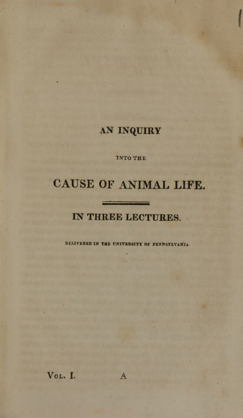 AN INQUIRY INTO THE CAUSE OF ANIMAL LIFE. IN THREE LECTURES. DEI.ITSRED IS THE rWIVBBSITT OF PENiTSTLVASIi-
