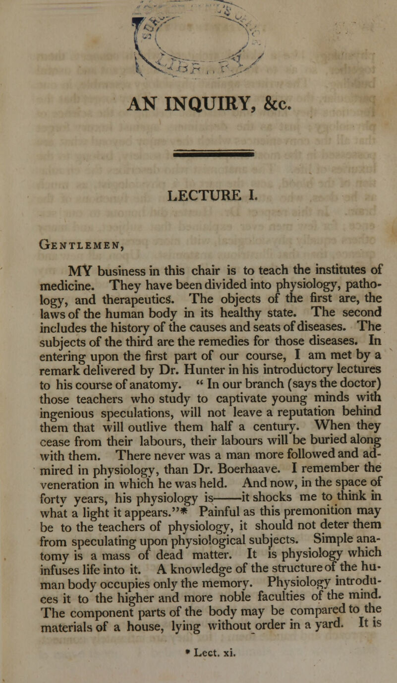 LECTURE I. Gentlemen, MY business in this chair is to teach the institutes of medicine. They have been divided into physiology, patho- logy, and therapeutics. The objects of the first are, the laws of the human body in its heaUhy state. The second includes the history of the causes and seats of diseases. The subjects of the third are the remedies for those diseases. In entering upon the first part of our course, I am met by a remark delivered by Dr. Hunter in his introductory lectures to his course of anatomy.  In our branch (says the doctor) those teachers who study to captivate young minds with ingenious speculations, will not leave a reputation behind them that will outlive them half a century. When they cease from their labours, their labours will be buried along with them. There never was a man more followed and ad- mired in physiology, than Dr. Boerhaave. I remember the veneration in which he was held. And now, in the space of fortv years, his physiology is it shocks me to think in what a light it appears.* Painful as this premonition may be to the teachers of physiology, it should not deter them from speculating upon physiological subjects. Simple ana- tomy is a mass of dead matter. It is physiology which infuses life into it. A knowledge of the structure of the hu- man body occupies only the memory. Physiology introdu- ces it to the higher and more noble faculties of the mind. The component parts of the body may be compared to the materials of a house, lying without order in a yard. It is