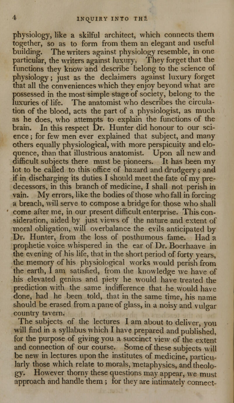 physiology, like a skilful architect, which connects them together, so as to form from them an elegant and useful building. The writers against physiology resemble, in one particular, the writers against luxury. They forget that the functions they know and describe belong to the science of physiology; just as the declaimers against luxury forget that all the conveniences which they enjoy beyond what are possessed in the most simple stage of society, belong to the luxuries of life. The anatomist who describes the circula- tion of the blood, acts the part of a physiologist, as much as he does, who attempts to explain the functions of the brain. In this respect Dr. Hunter did honour to our sci- ence ; for few men ever explained that subject, and many others equally physiological, with more perspicuity and elo- quence, than that illustrious anatomist. Upon all new and difficult subjects there must be pioneers. It has been my lot to be called to this office of hazard and drudgery; and if in discharging its duties I should meet the fate of my pre- decessors, in this branch of medicine, I shall not perish in vain. My errors, like the bodies of those who fall in forcing a breach, will serve to compose a bridge for those who shall come after me, in our present difficult enterprise. This con- sideration, aided by just views of the nature and extent of moral obligation, will overbalance the evils anticipated by Dr. Hunter, from the loss of posthumous fame. Had a prophetic voice whispered in the ear of Dr. Boerhaave in the evening of his life, that in the short period of forty years, the memory of his physiological works would perish from the earth, I am satisfied, from the knowledge we have of his elevated genius and piety he would have treated the prediction with the same indifference that he would have done, had he been told, that in the same time, his name should be erased from a pane of glass, in a noisy and vulo-ar country tavern. The subjects of the lectures I am about to deliver, you will find in a syllabus which I have prepared and published, for the purpose of giving you a succinct view of the extent and connection of our course. Some of these subjects will be new in lectures upon the institutes of medicine, particu- larly those which relate to morals, tnetaphysics, and theolo- gy. However thorny these questions may appear, we must approach and handle them; for they are intimately connect-