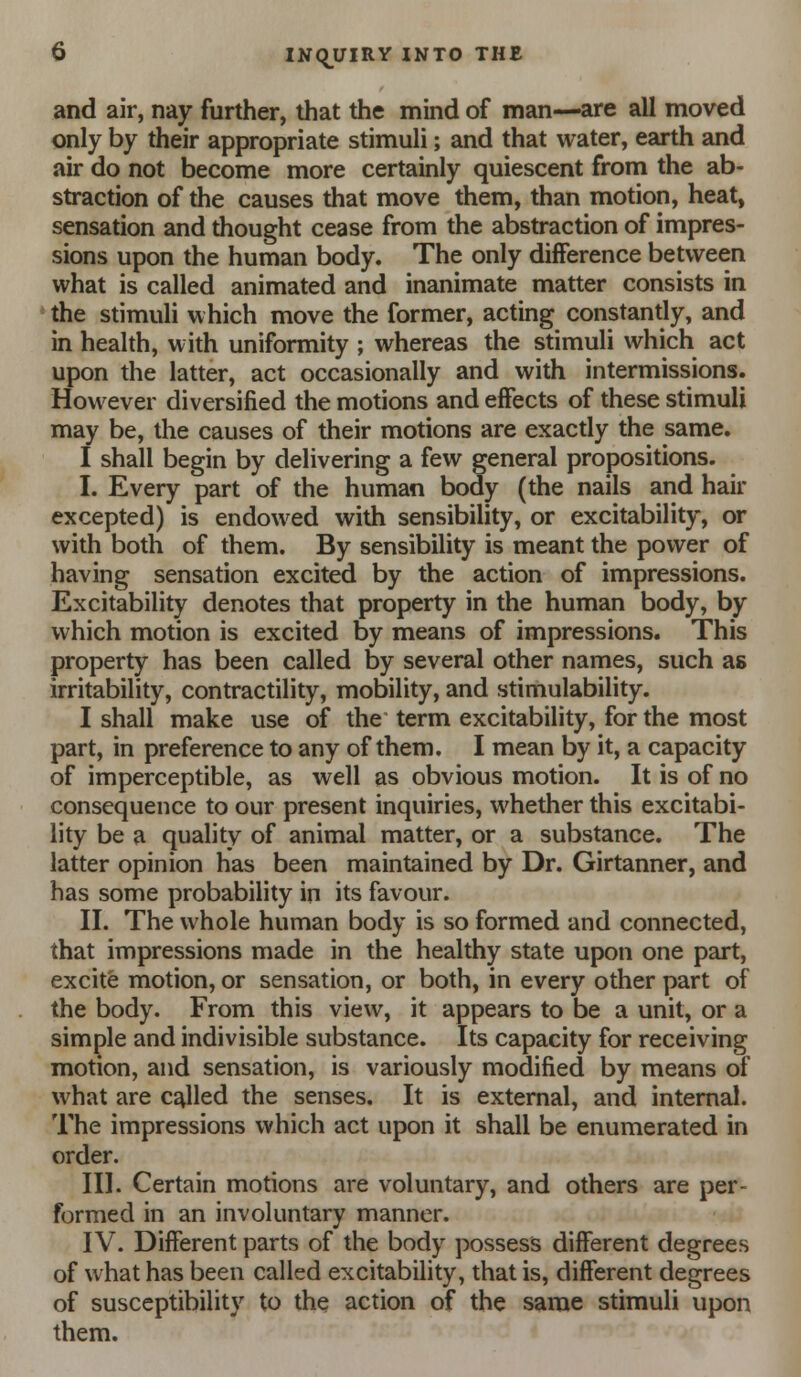 and air, nay further, that the mind of man—are all moved only by their appropriate stimuli; and that water, earth and air do not become more certainly quiescent from the ab- straction of the causes that move them, than motion, heat, sensation and thought cease from the abstraction of impres- sions upon the human body. The only difference between what is called animated and inanimate matter consists in ' the stimuli which move the former, acting constantly, and in health, with uniformity ; whereas the stimuli which act upon the latter, act occasionally and with intermissions. However diversified the motions and effects of these stimuli may be, the causes of their motions are exacdy the same. I shall begin by delivering a few general propositions. I. Every part of the human body (the nails and hair excepted) is endowed with sensibility, or excitability, or with both of them. By sensibility is meant the power of having sensation excited by the action of impressions. Excitability denotes that property in the human body, by which motion is excited by means of impressions. This property has been called by several other names, such as irritability, contractility, mobility, and stimulability. I shall make use of the term excitability, for the most part, in preference to any of them. I mean by it, a capacity of imperceptible, as well as obvious motion. It is of no consequence to our present inquiries, whether this excitabi- lity be a quality of animal matter, or a substance. The latter opinion has been maintained by Dr. Girtanner, and has some probability in its favour. II. The whole human body is so formed and connected, that impressions made in the healthy state upon one part, excite motion, or sensation, or both, in every other part of the body. From this view, it appears to be a unit, or a simple and indivisible substance. Its capacity for receiving motion, and sensation, is variously modified by means of what are called the senses. It is external, and internal. The impressions which act upon it shall be enumerated in order. III. Certain motions are voluntary, and others are per- formed in an involuntary manner. IV. Different parts of the body possess different degrees of what has been called excitability, that is, different degrees of susceptibility to the action of the same stimuli upon them.