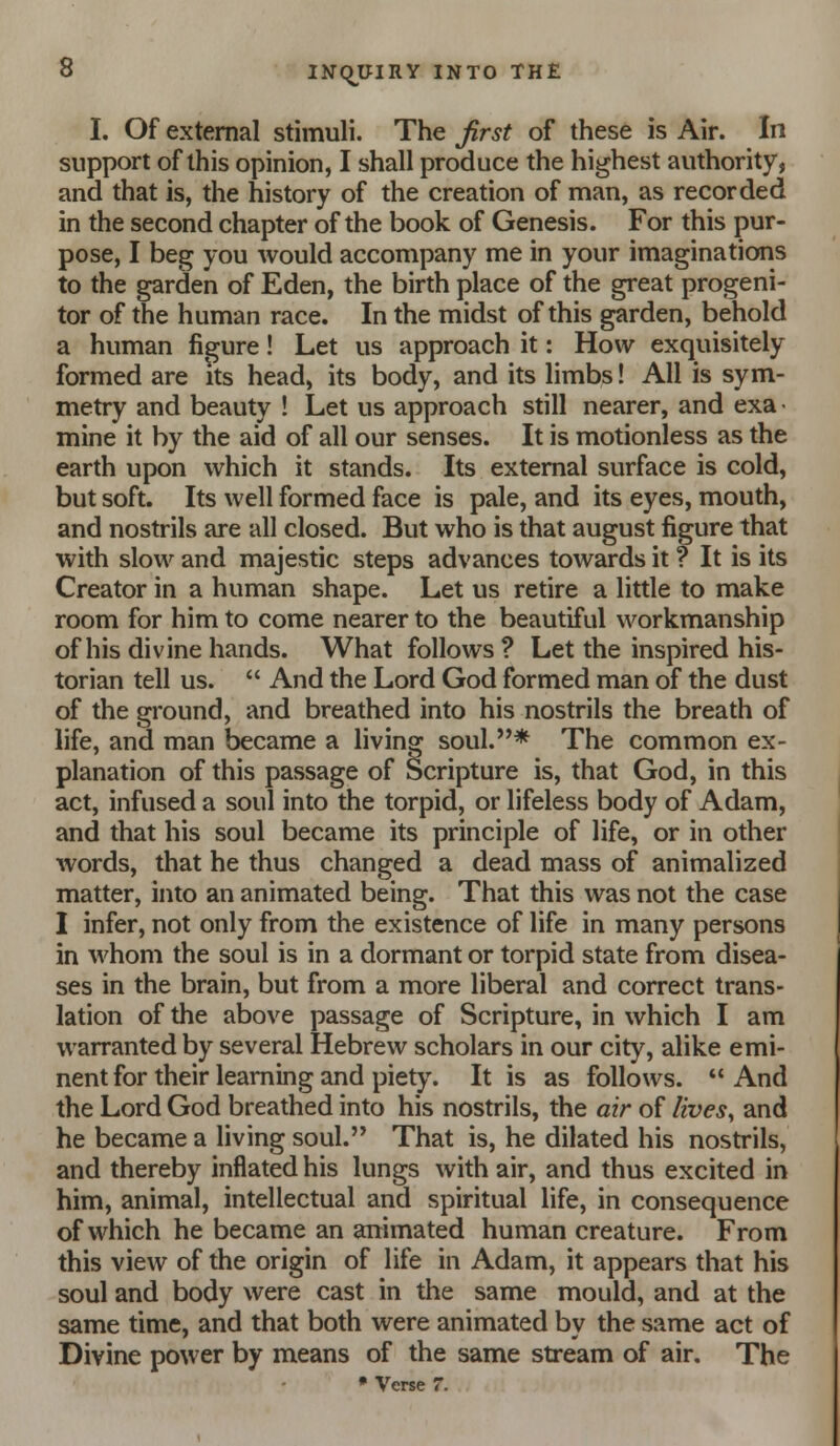 I. Of external stimuli. The first of these is Air. In support of this opinion, I shall produce the highest authority, and that is, the history of the creation of man, as recorded in the second chapter of the book of Genesis. For this pur- pose, I beg you would accompany me in your imaginations to the garden of Eden, the birth place of the great progeni- tor of the human race. In the midst of this garden, behold a human figure! Let us approach it: How exquisitely formed are its head, its body, and its limbs! All is sym- metry and beauty ! Let us approach still nearer, and exa < mine it by the aid of all our senses. It is motionless as the earth upon which it stands. Its external surface is cold, but soft. Its well formed face is pale, and its eyes, mouth, and nostrils are all closed. But who is that august figure that with slow and majestic steps advances towards it ? It is its Creator in a human shape. Let us retire a little to make room for him to come nearer to the beautiful workmanship of his divine hands. What follows ? Let the inspired his- torian tell us.  And the Lord God formed man of the dust of the ground, and breathed into his nostrils the breath of life, and man became a living soul.* The common ex- planation of this passage of Scripture is, that God, in this act, infused a soul into the torpid, or lifeless body of Adam, and that his soul became its principle of life, or in other words, that he thus changed a dead mass of animalized matter, into an animated being. That this was not the case I infer, not only from the existence of life in many persons in whom the soul is in a dormant or torpid state from disea- ses in the brain, but from a more liberal and correct trans- lation of the above passage of Scripture, in which I am warranted by several Hebrew scholars in our city, alike emi- nent for their learning and piety. It is as follows.  And the Lord God breathed into his nostrils, the air of lives^ and he became a living soul. That is, he dilated his nostrils, and thereby inflated his lungs with air, and thus excited in him, animal, intellectual and spiritual life, in consequence of which he became an animated human creature. From this view of the origin of life in Adam, it appears that his soul and body were cast in the same mould, and at the same time, and that both were animated by the same act of Divine power by means of the same stream of air. The • Verse 7.