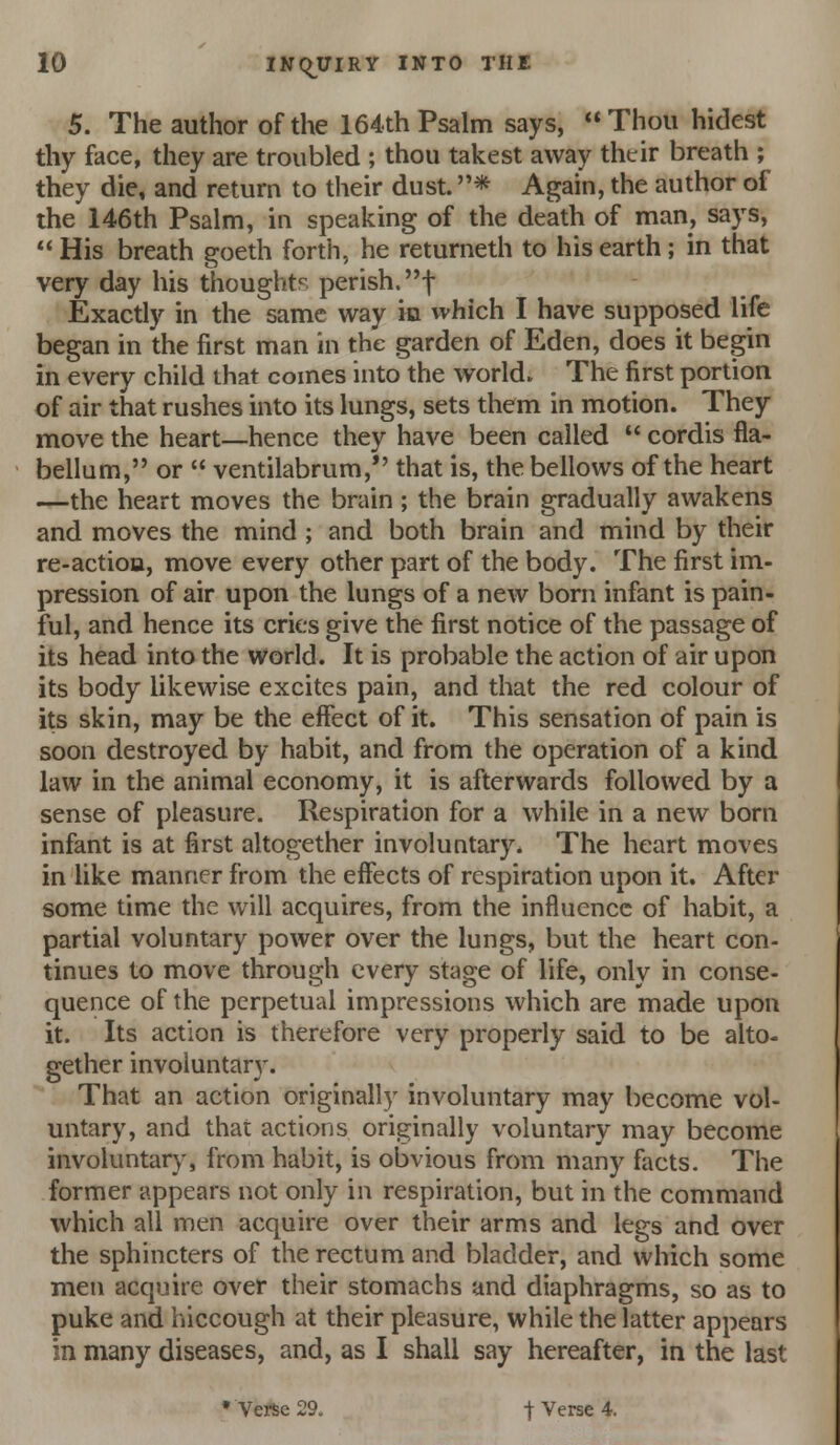 5. The author of the 164.th Psalm says,  Thou hidest thy face, they are troubled ; thou takest away thtir breath ; they die, and return to their dust. * Again, the author of the 146th Psalm, in speaking of the death of man, says, His breath goeth forth, he returneth to his earth; in that very day his thoughts perish, f Exactly in the same way ia which I have supposed life began in the first man in the garden of Eden, does it begin in every child that comes into the world. The first portion of air that rushes into its lungs, sets them in motion. They move the heart—hence they have been called  cordis fla- bellum, or  ventilabrura,*' that is, the bellows of the heart —the heart moves the brain ; the brain gradually awakens and moves the mind ; and both brain and mind by their re-actioa, move every other part of the body. The first im- pression of air upon the lungs of a new born infant is pain- ful, and hence its cries give the first notice of the passage of its head into the world. It is probable the action of air upon its body likewise excites pain, and that the red colour of its skin, may be the effect of it. This sensation of pain is soon destroyed by habit, and from the operation of a kind law in the animal economy, it is afterwards followed by a sense of pleasure. Respiration for a while in a new born infant is at first altogether involuntary. The heart moves in like manner from the effects of respiration upon it. After some time the will acquires, from the influence of habit, a partial voluntary power over the lungs, but the heart con- tinues to move through every stage of life, only in conse- quence of the perpetual impressions which are made upon it. Its action is therefore very properly said to be alto- gether involuntar}'. That an action originally involuntary may become vol- untary, and that actions originally voluntary may become involuntary, from habit, is obvious from many facts. The former appears not only in respiration, but in the command which all men acquire over their arms and legs and over the sphincters of the rectum and bladder, and which some men acquire over their stomachs and diaphragms, so as to puke and hiccough at their pleasure, while the latter appears in many diseases, and, as I shall say hereafter, in the last •Verse 29. t Verse 4.