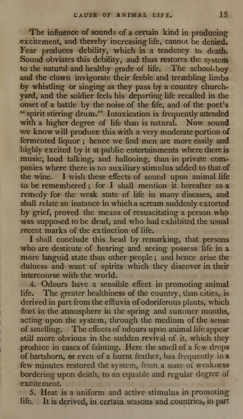 The influence of sounds of a certain kind in producing excitement, and thereby increasing life, cannot be denied. Fear produces debility, which is a tendency to death. Sound obviates this debility, and thus restores the system to the natural and healthy grade of life. The school-boy and the clown invigorate their feeble and trembling limbs by whistling or singing as they pass by a country church- yard, and the soldier feels his departing life recalled in the onset of a battle by the noise of the fife, and of the poet's ** spirit stirring drum. Intoxication is frequently attended with a higher degree of life than is natural. Now sound we know will produce this with a very moderate portion of fermented liquor ; hence we find men are more easily and highly excited by it at public entertainments where there is music, loud talking, and hallooing, than in private com- panies where there is no auxiliary stimulus added to that of the wine. I wish these effects of sound upon animal life to be remembered; for I shall mention it hereafter as a remedy for the weak state of life in many diseases, and shall relate an instance in which a scream suddenly extorted by grief, proved the means of resuscitating a person who was supposed to be dead, and who had exhibited the usual recent marks of the extinction of life. I shall conclude this head by remarking, that persons who are destitute of hearing and seeing possess life in a more languid state than other people; and hence arise the dulness and want of spirits which they discover in their intercourse with the world. 4. Odours have a sensible effect in promoting animal life. The greater healthiness of the country, than cities, is derived in part from the effluvia of odoriferous plants, which float in the atmosphere in the spring and summer months, acting upon the system, through the medium of the sense of smeUing. The effects of odours upon animal life appear still more obvious in the sudden revival of it, which they produce in cases of fainting. Here the smell of a few drops of hartshorn, or even of a burnt feather, has frequently in a few minutes restored the system, from a state of weakness bordering upon death, to an equal:)le and regular degree of excitement. 5. Heat is a uniform and active stimulus in promoting life. It is derived, in certain seasons and countries, in part