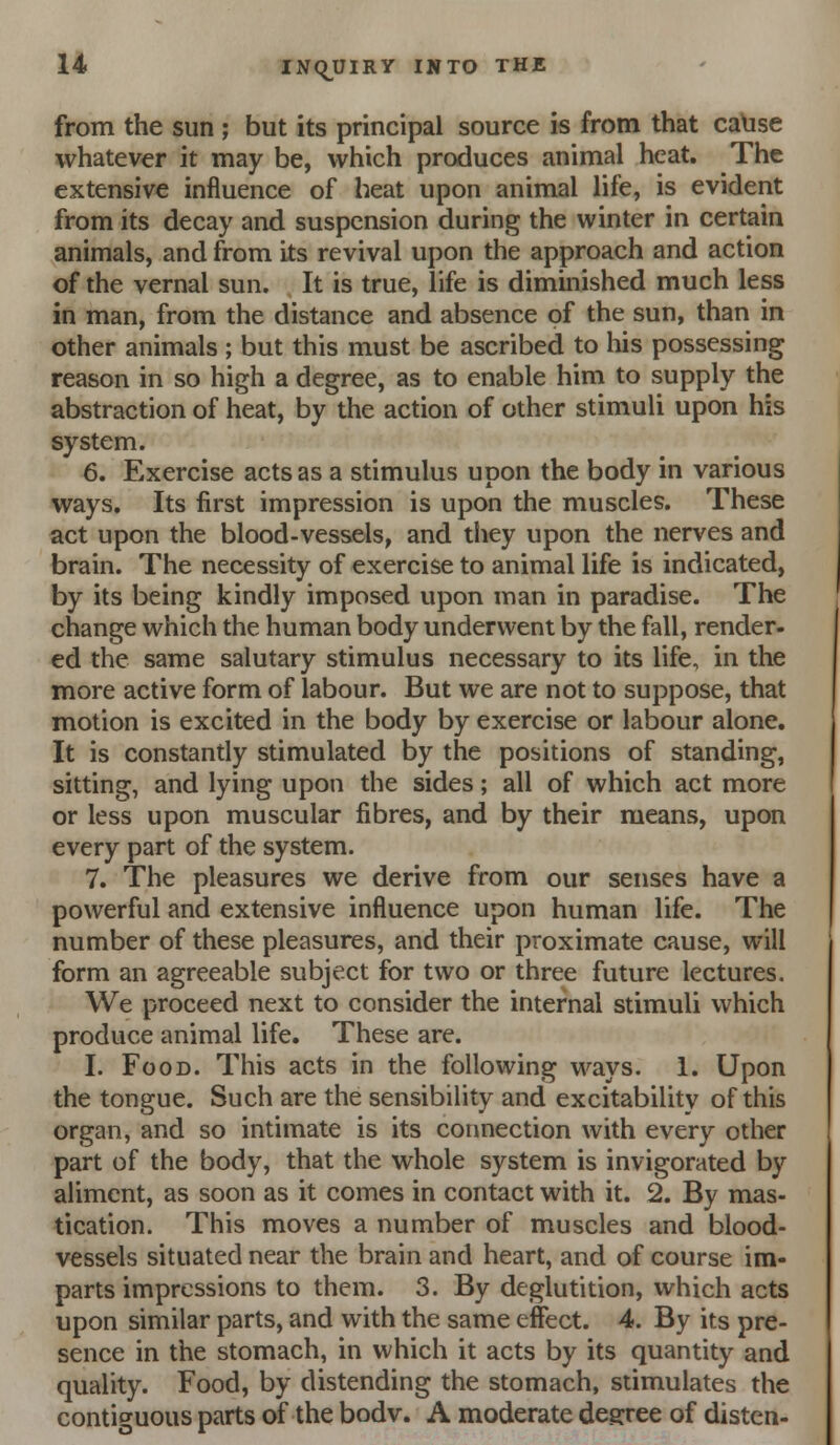 from the sun ; but its principal source is from that ca\ise whatever it may be, which prepuces animal heat. The extensive influence of heat upon animal life, is evident from its decay and suspension during the winter in certain animals, and from its revival upon the approach and action of the vernal sun. It is true, life is diminished much less in man, from the distance and absence of the sun, than in other animals ; but this must be ascribed to his possessing reason in so high a degree, as to enable him to supply the abstraction of heat, by the action of other stimuli upon his system. 6. Exercise acts as a stimulus upon the body in various ways. Its first impression is upon the muscles. These act upon the blood-vessels, and they upon the nerves and brain. The necessity of exercise to animal life is indicated, by its being kindly imposed upon man in paradise. The change which the human body underwent by the fall, render, ed the same salutary stimulus necessary to its life, in the more active form of labour. But we are not to suppose, that motion is excited in the body by exercise or labour alone. It is constandy stimulated by the positions of standing, sitting, and lying upon the sides; all of which act more or less upon muscular fibres, and by their means, upon every part of the system. 7. The pleasures we derive from our senses have a powerful and extensive influence upon human life. The number of these pleasures, and their proximate cause, will form an agreeable subject for two or three future lectures. We proceed next to consider the internal stimuli which produce animal life. These are. I. Food. This acts in the following ways. 1. Upon the tongue. Such are the sensibility and excitability of this organ, and so intimate is its connection with every other part of the body, that the whole system is invigorated by aliment, as soon as it comes in contact with it. 2. By mas- tication. This moves a number of muscles and blood- vessels situated near the brain and heart, and of course im- parts impressions to them. 3. By deglutition, which acts upon similar parts, and with the same effect. 4. By its pre- sence in the stomach, in which it acts by its quantity and quality. Food, by distending the stomach, stimulates the contiguous parts of the bodv. A moderate degree of disten-