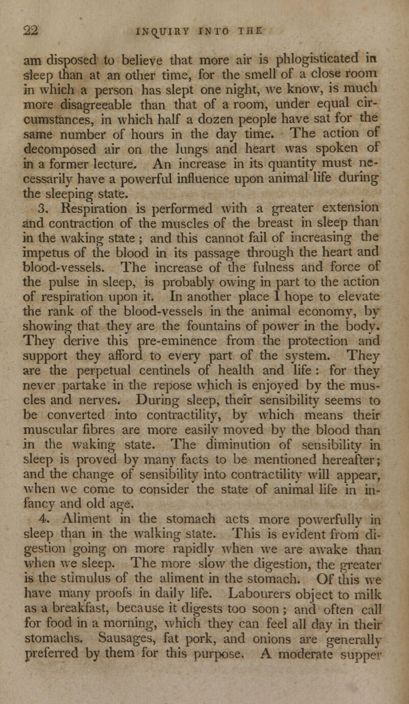 am disposed to believe that more air is phlogisticated in sleep than at an other time, for the smell of a close room in which a person has slept one night, we know, is much more disagreeable than that of a room, under equal cir- cumstances, in which half a dozen people have sat for the same number of hours in the day time. The action of decomposed air on the lungs and heart was spoken of in a former lecture. An increase in its quantity must ne- cessarily have a powerful influence upon animal life during the sleeping state. 3. Respiration is performed with a greater extension and contraction of the muscles of the breast in sleep than in the waking state ; and this cannot fail of increasing the impetus of the blood in its passage through the heart and blood-vessels. The increase of the fulness and force of the pulse in sleep, is probably owing in part to the action of respiration upon it. In another place I hope to elevate the rank of the blood-vessels in the animal economy, by showing that they are the fountains of power in the body. They derive this pre-eminence from the protection and support they afford to every part of the system. They are the perpetual centinels of health and life : for they never partake in the repose which is enjoyed by the mus- cles and nerves. During sleep, their sensibility seems to be converted into contractility, by which means their muscular fibres are more easily moved by the blood than in the waking state. The diminution of sensibility in sleep is proved by many facts to be mentioned hereafter; and the change of sensibility into contractility will appear, when wc come to consider the state of animal life in in- fancy and old age. 4. Aliment in the stomach acts more powerfully in sleep than in the walking slate. This is evident from di- gestion going on more rapidly when we are awake than when we sleep. The more slow the digestion, the greater is the stimulus of the aliment in the stomach. Of this we have many proofs in daily life. Labourers object to milk as a breakfast, because it digests too soon ; and often call for food in a morning, which they can feel all day in their stomachs. Sausages, fat pork, and onions are generally prefen-ed by them for this purpose. A moderate supper