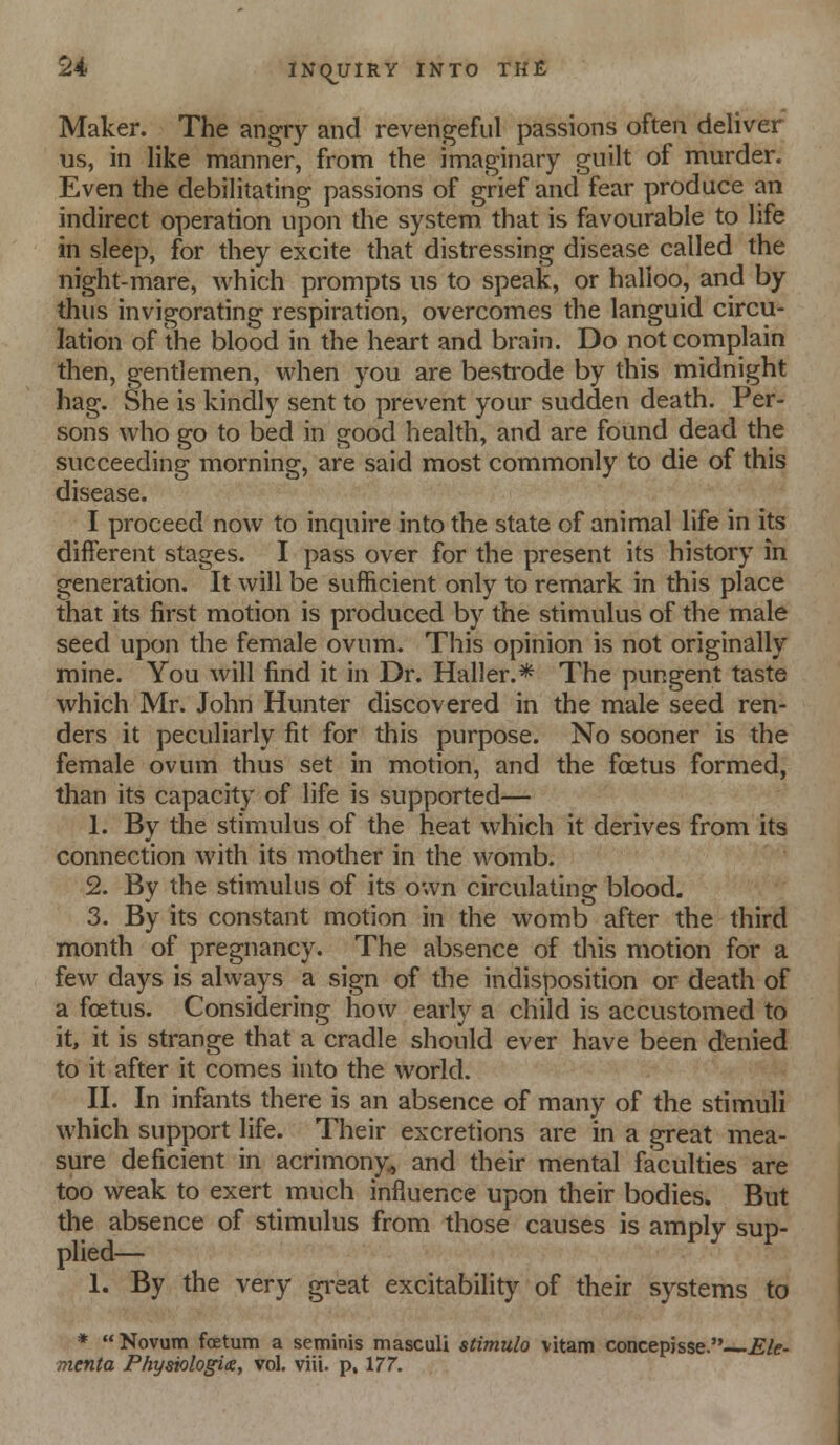 Maker. The angry and revengeful passions often deliver us, in like manner, fronn the imaginary guilt of murder. Even the debilitating passions of grief and fear produce an indirect operation upon the system that is favourable to life in sleep, for they excite that distressing disease called the night-mare, which prompts us to speak, or halloo, and by thus invigorating respiration, overcomes the languid circu- lation of the blood in the heart and brain. Do not complain then, gentlemen, when you are besti-ode by this midnight hag. She is kindly sent to prevent your sudden death. Per- sons who go to bed in good health, and are found dead the succeeding morning, are said most commonly to die of this disease. I proceed now to inquire into the state of animal life in its different stages. I pass over for the present its history in generation. It will be sufficient only to remark in this place that its first motion is produced by the stimulus of the male seed upon the female ovum. This opinion is not originally mine. You will find it in Dr. Haller.* The pungent taste which Mr. John Hunter discovered in the male seed ren- ders it peculiarly fit for this purpose. No sooner is the female ovum thus set in motion, and the foetus formed, than its capacity of life is supported— 1. By the stimulus of the heat which it derives from its connection with its mother in the womb. 2. By the stimulus of its own circulating blood. 3. By its constant motion in the womb after the third month of pregnancy. The absence of this motion for a few days is always a sign of the indisposition or death of a foetus. Considering how early a child is accustomed to it, it is strange that a cradle should ever have been denied to it after it comes into the world. II. In infants there is an absence of many of the stimuli which support life. Their excretions are in a great mea- sure deficient in acrimony^ and their mental faculties are too weak to exert much influence upon their bodies. But the absence of stimulus from those causes is amply sup- plied— 1. By the very great excitability of their systems to * Novum foetum a seminis masculi stimulo vitam concepjsse. Ele- menta Physiologits, vol. viii. p. 177.