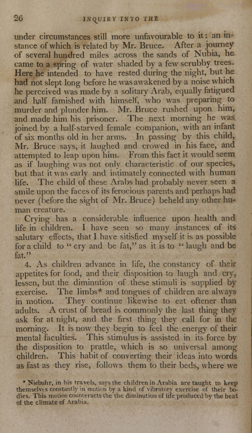 luider circumstances still more unfavourable to it: an in- stance of which is related by Mr. Bruce. After a journey of several hundred miles across the sands of Nubia, he came to a spring of water shaded by a few scrubby trees» Here he intended to have rested during the night, but he had not slept long before he was awakened by a noise which he perceived was made by a solitary Arab, equally fatigued and half famished with himself, who w^as preparing to murder and plunder him. Mr. Bruce rushed upon him, and made him his prisoner. The next morning he w^as joined by a half-starved female companion, with an infant of six months old in her arms. In passing by this child, Mr. Bruce says, it laughed and crowed in his face, and attempted to leap upon him. From this fact it would seem as if laughing was not only characteristic of our species, but that it was early and intimately connected with human life. The child of these Arabs had probably never seen a smile upon the faces of its ferocious parents and perhaps had never (before the sight of Mr. Bruce) beheld any other hu- man creature. Crying has a considerable influence upon health and life in children. I have seen so many instances of its salutary effects, that I have sitisfied myself it is as possible for a child to  cry and be fat, as it is to  laugh and be fat. 4. As children advance in life, the constancy of their appetites for food, and their disposition to laugh and cry, lessen, but the diminution of these stimuli is supplied by exercise. The limbs* and tongues of children are always in motion. They continue likewise to eat oftener than adults. A crust of bread is commonly the last thing they ask for at night, and the first thing they call for in the morning. It is now they begin to feel the energy of their mental faculties. This stimulus is assisted in its force by the disposition to pratde, which is so universal among children. This habit of converting their ideas into words as fast as they rise, follows them to their beds, where we * Niebuhr, in his travels, says the children in Arabia are taught to keep themselvts constantly in motion by a kind of vibratory exercise of their bo- dies. This motion counteracts the the diminution of life produced by the heat of the climate d Arabia.