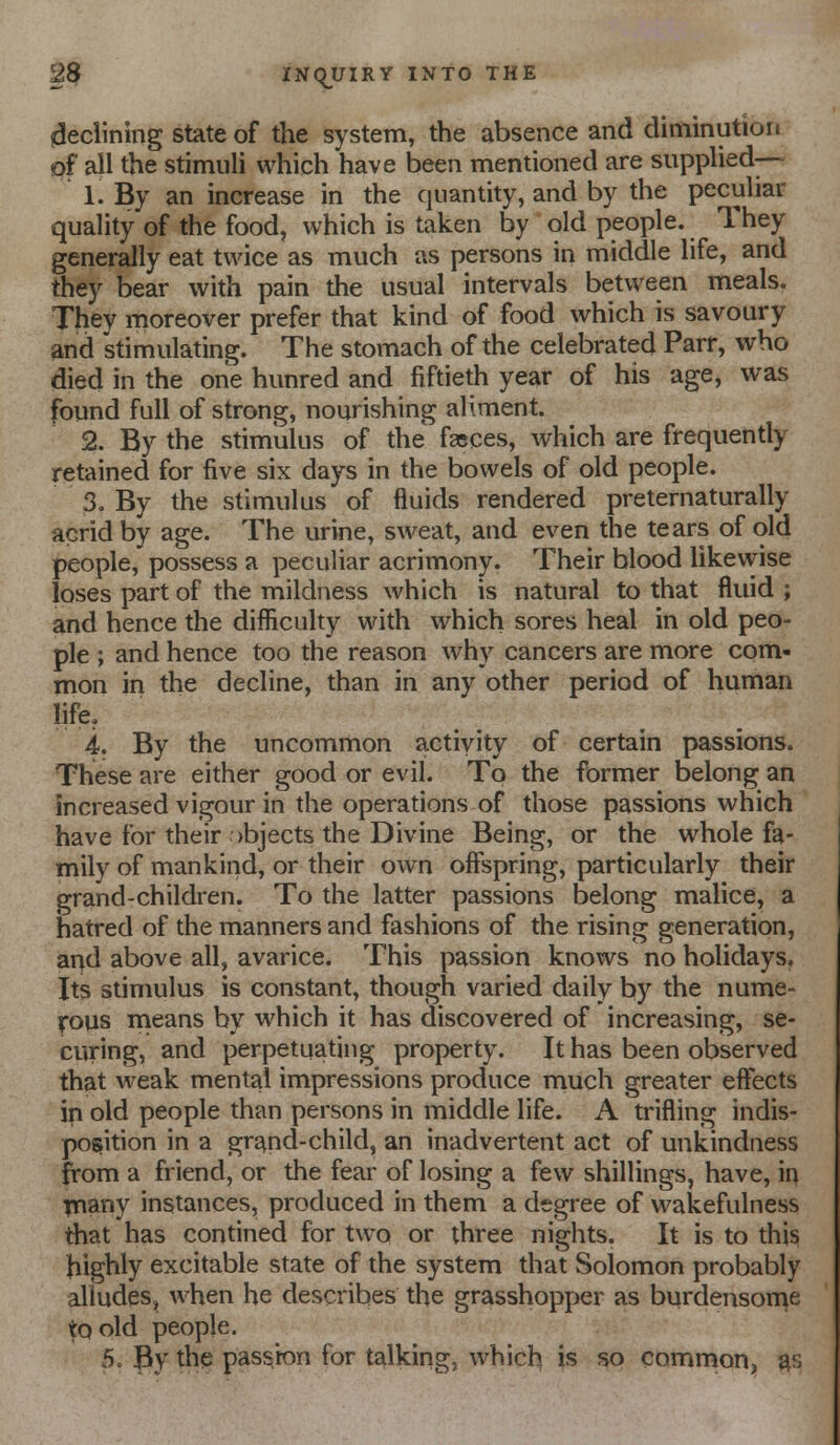 (declining state of the system, the absence and diminution pf all the stimuli which have been mentioned are supplied— 1. By an increase in the quantity, and by the peculiar quality of the food, which is taken by old people. They generally eat twice as much as persons in middle life, and they bear with pain the usual intervals between meals. They moreover prefer that kind of food which is savoury ^nd stimulating. The stomach of the celebrated Parr, who died in the one hunred and fiftieth year of his age, was found full of strong, nourishing aliment. 2. By the stimulus of the faeces, which are frequently retained for five six days in the bowels of old people. 3. By the stimulus of fluids rendered preternaturally acrid by age. The urine, sweat, and even the tears of old people, possess a peculiar acrimony. Their blood likewise loses part of the mildness which is natural to that fluid ; and hence the difficulty with which sores heal in old peo- ple ; and hence too the reason why cancers are more com- mon in the decline, than in any other period of human life, 4. By the uncommon activity of certain passions. These are either good or evil. To the former belong an increased vigour in the operations of those passions which have for their )bjects the Divine Being, or the whole fa- mily of mankind, or their ow^n offspring, particularly their grand-children. To the latter passions belong malice, a hatred of the manners and fashions of the rising generation, and above all, avarice. This passion knows no holidays. Its stimulus is constant, though varied daily by the nume- rous means by which it has discovered of increasing, se- curing, and perpetuating property. It has been observed that weak mental impressions produce much greater effects in old people than persons in middle life. A trifling indis- position in a gr^nd-child, an inadvertent act of unkindness from a friend, or the fear of losing a few shillings, have, in inany instances, produced in them a degree of wakefulness that has contined for two or three nights. It is to this highly excitable state of the system that Solomon probably alludes, when he describes the grasshopper as burdensoine to old people. 5. By the passion for talking, which is so common, a->