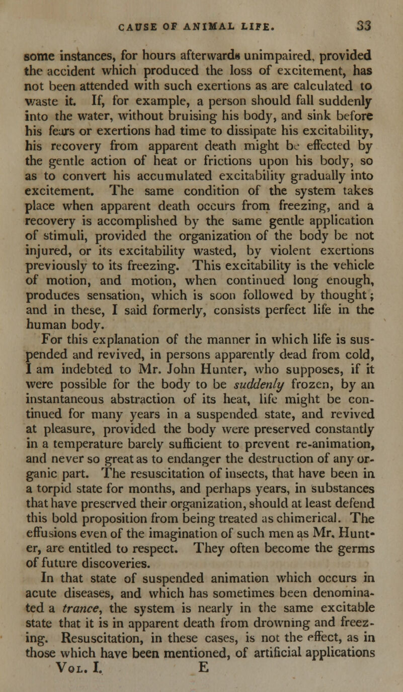 some instances, for hours afterwards unimpaired, provided the accident which produced the loss of excitement, has not been attended with such exertions as are calculated to v/aste it. If, for example, a person should fall suddenly into the water, without bruising his body, and sink before his feurs or exertions had time to dissipate his excitability, his recovery from apparent death might be effected by the gentle action of heat or frictions upon his body, so as to convert his accumulated excitability gradually into excitement. The same condition of the system takes place when apparent death occurs froni freezing, and a recovery is accomplished by the same gentle application of stimuli, provided the organization of the body be not injured, or its excitability wasted, by violent exertions previously to its freezing. This excitability is the vehicle of motion, and motion, when continued long enough, produces sensation, which is soon followed by thought; and in these, I said formerly, consists perfect life in the human body. For this explanation of the manner in which life is sus- pended and revived, in persons apparently dead from cold, I am indebted to Mr. John Hunter, who supposes, if it were possible for the body to be suddenly frozen, by an instantaneous abstraction of its heat, life might be con- tinued for many years in a suspended state, and revived at pleasure, provided the body were preserved constantly in a temperature barely sufficient to prevent re-animation, and never so great as to endanger the destruction of any or- ganic part. The resuscitation of insects, that have been in a torpid state for months, and perhaps years, in substances that have preserved their organization, should at least defend this bold proposition from being treated as chimerical. The effusions even of the imagination of such men as Mr, Hunt- er, are entitled to respect. They often become the germs of future discoveries. In that state of suspended animation which occurs in acute diseases, and which has sometimes been denomina- ted a trance, the system is nearly in the same excitable state that it is in apparent death from drowning and freez- ing. Resuscitation, in these cases, is not the effect, as in those which have been mentioned, of artificial applications Vol. I. E