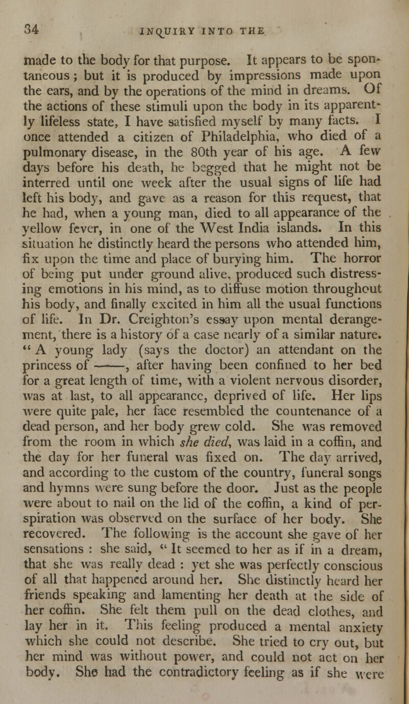 made to the body for that purpose. It appears to be spon- taneous ; but it is produced by impressions made upon the ears, and by the operations of the mind in dreams. Of the actions of these stimuli upon the body in its apparent- ly lifeless state, I have satisfied myself by many facts. I once attended a citizen of Philadelphia, who died of a pulmonary disease, in the 80th year of his age. A few days before his death, he begged that he might not be interred until one week after the usual signs of life had left his body, and gave as a reason for this request, that he had, when a young man, died to all appearance of the yellow fever, in one of the West India islands. In this situation he distinctly heard the persons who attended him, fix upon the time and place of burying him. The horror of being put under ground alive, produced such distress- ing emotions in his mind, as to diffuse motion throughout his body, and finally excited in him all the usual functions of life. In Dr. Creighton's essay upon mental derange- ment, there is a history of a case nearly of a similar nature. *' A young lady (says the doctor) an attendant on the princess of ——, after having been confined to her bed for a great length of time, with a violent nervous disorder, was at last, to all appearance, deprived of life. Her lips were quite pale, her face resembled the countenance of a dead person, and her body grew cold. She was removed from the room in which she died, was laid in a coffin, and the day for her funeral was fixed on. The day arrived, and according to the custom of the country, funeral songs and hymns were sung before the door. Just as the people were about to nail on the lid of the coffin, a kind of per- spiration was observed on the surface of her body. She recovered. The following is the account she gave of her sensations : she said, *' It seemed to her as if in a dream, that she was really dead : yet she was perfectly conscious of all that happened around her. She distinctly heard her friends speaking and lamenting her death at the side of her coffin. She felt them pull on the dead clothes, and lay her in it. This feeling produced a mental anxiety which she could not describe. She tried to cry out, but her mind was without power, and could not act on her body. She had the contradictory feeling as if she were