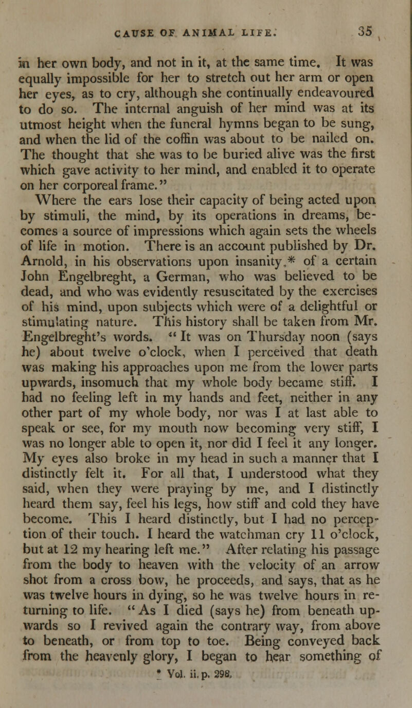 in her own body, and not in it, at the same time. It was equally impossible for her to stretch out her arm or open her eyes, as to cry, although she continually endeavoured to do so. The internal anguish of her mind was at its utmost height when the funeral hymns began to be sung, and when the lid of the coffin was about to be nailed on. The thought that she was to be buried alive was the first which gave activity to her mind, and enabled it to operate on her corporeal frame. Where the ears lose their capacity of being acted upon by stimuli, the mind, by its operations in dreams, be- comes a source of impressions which again sets the wheels of life in motion. There is an account published by Dr. Arnold, in his observations upon insanity,* of a certain John Engelbreght, a German, who was believed to be dead, and who was evidently resuscitated by the exercises of his mind, upon subjects which were of a delightful or stimulating nature. This history shall be taken from Mr. Engelbreght's words. *' It was on Thursday noon (says he) about twelve o'clock, when I perceived that death was making his approaches upon me from the lower parts upwards, insomuch that my whole body became stiff. I had no feeling left in my hands and feet, neither in any other part of my whole body, nor was I at last able to speak or see, for my mouth now becoming very stiff, I was no longer able to open it, nor did I feel it any longer. My eyes also broke in my head in such a manner that I distinctly felt it. For all that, I understood what they said, when they were praying by me, and I distinctly heard them say, feel his legs, how stiff and cold they have become. This I heard distinctly, but I had no percep- tion of their touch. I heard the watchman cry 11 o'clock, but at 12 my hearing left me. After relating his passage from the body to heaven with the velocity of an arrow shot from a cross bow, he proceeds, and says, that as he was twelve hours in dying, so he was twelve hours in re- turning to life.  As I died (says he) from beneath up- wards so I revived again the contrary way, from above to beneath, or from top to toe. Being conveyed back from the heavenly glory, I began to hear something of • Vol. ii. p. 298.