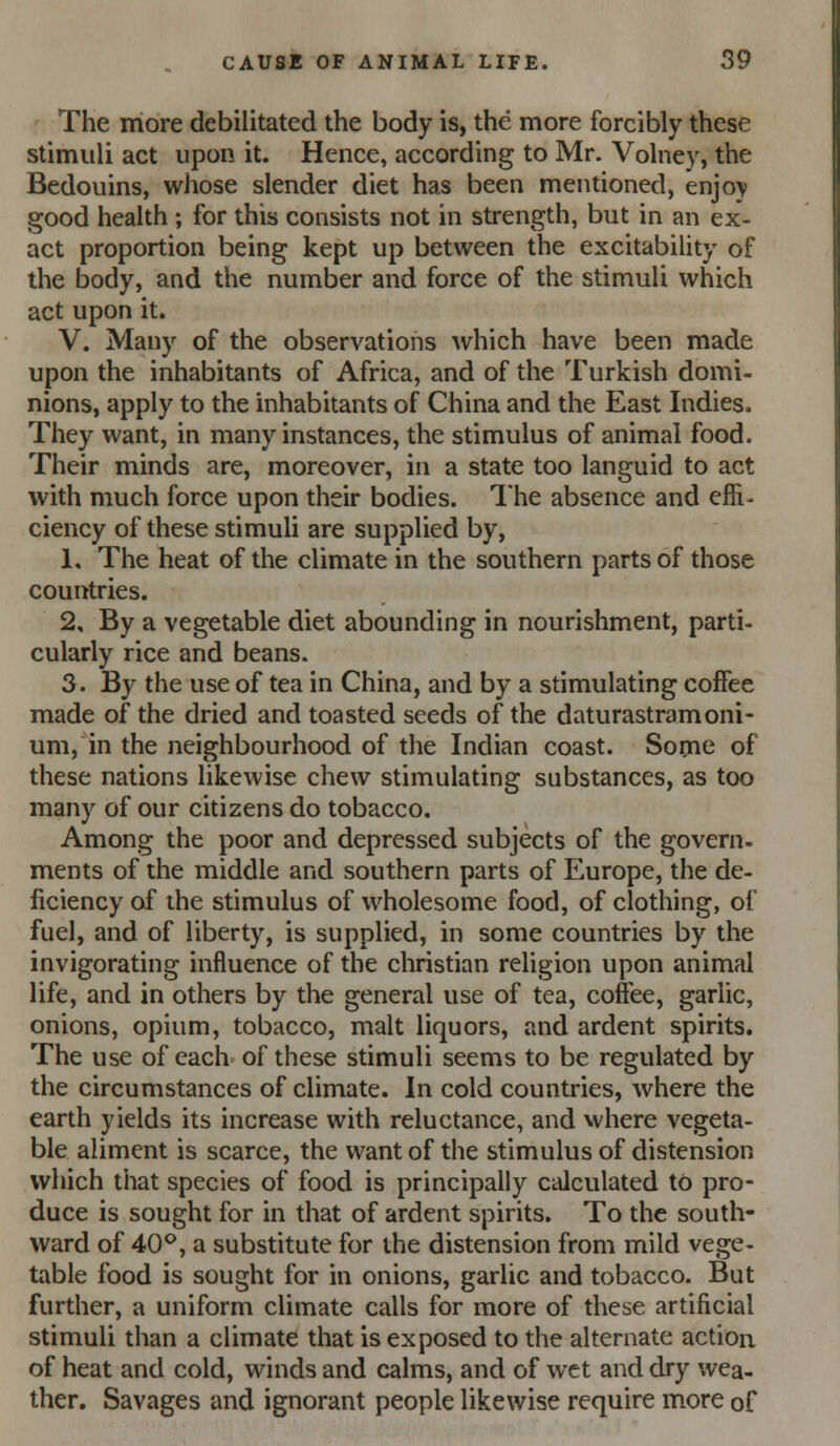 The more debilitated the body is, the more forcibly these stimuli act upon it. Hence, according to Mr. Volney, the Bedouins, whose slender diet has been mentioned, enjoy good health ; for this consists not in strength, but in an ex- act proportion being kept up between the excitability of the body, and the number and force of the stimuli which act upon it. V. Many of the observations ^vhich have been made upon the inhabitants of Africa, and of the Turkish domi- nions, apply to the inhabitants of China and the East Indies. They want, in many instances, the stimulus of animal food. Their minds are, moreover, in a state too languid to act with much force upon their bodies. The absence and effi- ciency of these stimuli are supplied by, 1, The heat of the climate in the southern parts of those countries. 2, By a vegetable diet abounding in nourishment, parti- cularly rice and beans. 3, By the use of tea in China, and by a stimulating coffee made of the dried and toasted seeds of the daturastramoni- um, in the neighbourhood of the Indian coast. Sonie of these nations likewise chew stimulating substances, as too many of our citizens do tobacco. Among the poor and depressed subjects of the govern, ments of the middle and southern parts of Europe, the de- ficiency of the stimulus of wholesome food, of clothing, of fuel, and of liberty, is supplied, in some countries by the invigorating influence of the christian religion upon animal life, and in others by the general use of tea, coffee, garlic, onions, opium, tobacco, malt liquors, and ardent spirits. The use of each of these stimuli seems to be regulated by the circumstances of climate. In cold countries, where the earth yields its increase with reluctance, and where vegeta- ble aliment is scarce, the want of the stimulus of distension which that species of food is principally calculated tO pro- duce is sought for in that of ardent spirits. To the south- ward of 40*^, a substitute for the distension from mild vege- table food is sought for in onions, garlic and tobacco. But further, a uniform climate calls for more of these artificial stimuli than a climate that is exposed to the alternate action of heat and cold, winds and calms, and of wet and dry wea- ther. Savages and ignorant people likewise require more of