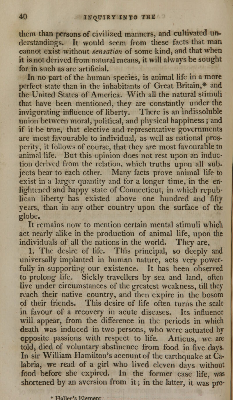 them than persons of civilized manners, and cultivated un- derstandings. It would seem from these facts that man cannot exist without sensation of some kind, and that when it is not derived from natural means, it will always be sought for in such as are artificial. In no part of the human species, is animal life in a more perfect state than in the inhabitants of Great Britain,* and the United States of America. With all the natural stimuli that have been mentioned, they are constantly under the invigorating influence of liberty. There is an indissoluble union between moral, political, and physical happiness; and if it be true, that elective and representative governments are most favourable to individual, as well as national pros- perity, it follows of course, that they are most favourable to animal life. But this opinion does not rest upon an induc- tion derived from the relation, which truths upon all sub- jects bear to each other. Many facts prove animal life to exist in a larger quantity and for a longer time, in the en- lightened and happy state of Connecticut, in which repub- lican liberty has existed above one hundred and fifty years, than in any other country upon the surface of the globe. It remains now to mention certain mental stimuli which act nearly alike in the production of animal life, upon the individuals of all the nations in the world. They are, 1. The desire of life. This principal, so deeply and universally implanted in human nature, acts very power- fully in supporting our existence. It has been observed to prolong life. Sickly travellers by sea and land, often live under circumstances of the greatest weakness, till they reach their native country, and then expire in the bosom of their friends. This desire of life often turns the scale in favour of a recovery in acute diseases. Its influence will appear, from the diflference in the periods in which death was induced in two persons, who were actuated by opposite passions with respect to life. Atticus, we are told, died of voluntary abstinence from food in five days. In sir William Hamilton's account of the earthquake at Ca- labria, we read of a girl who lived eleven days without food before she expired. In the former case life, was shortened by an aversion from it; in the latter, it was pro- * Haller's Element