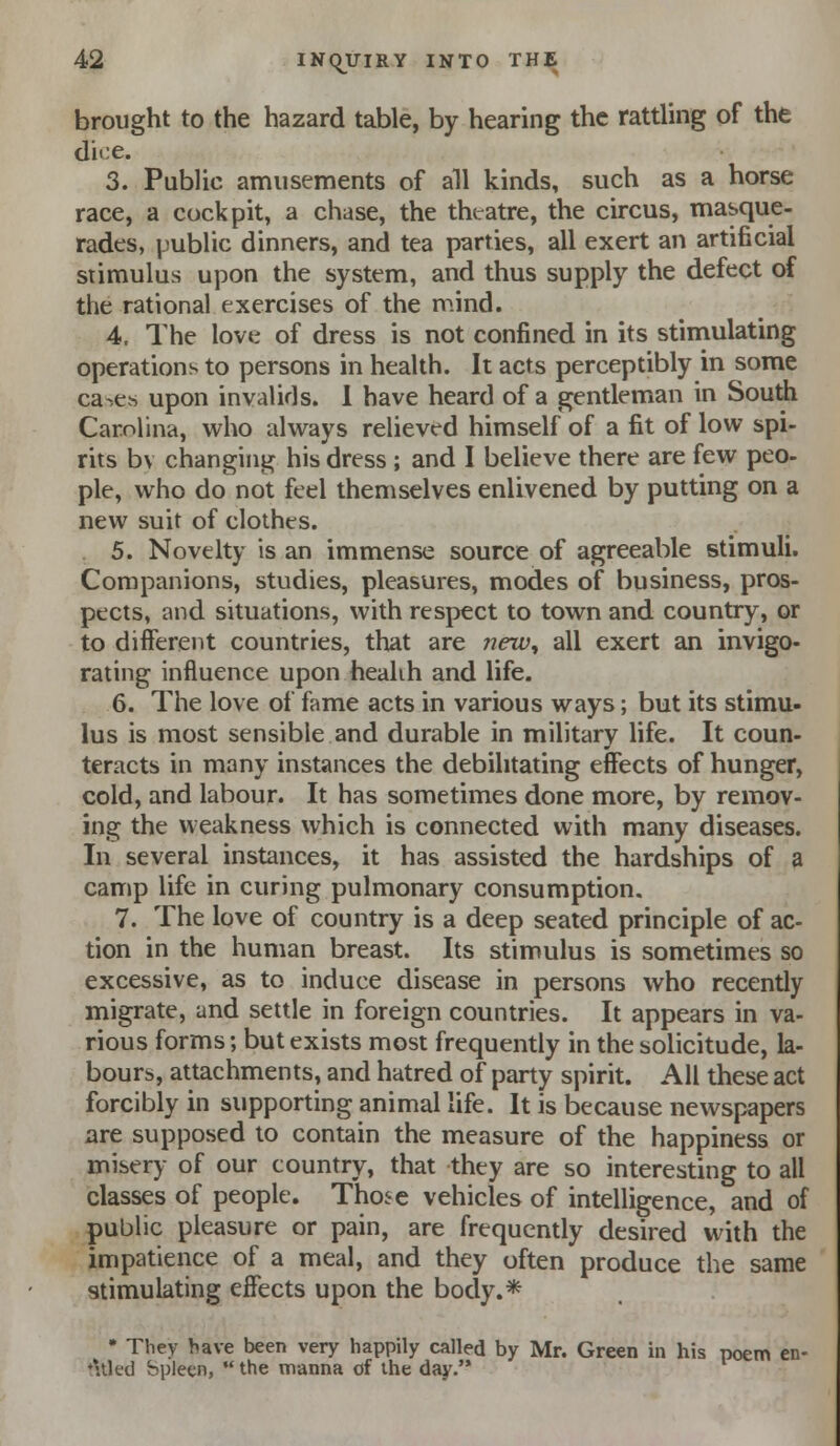 brought to the hazard table, by hearing the rattling of the dice. 3. Public amusements of all kinds, such as a horse race, a cockpit, a chase, the theatre, the circus, masque- rades, public dinners, and tea parties, all exert an artificial stimulus upon the system, and thus supply the defect of the rational exercises of the mind. 4. The love of dress is not confined in its stimulating operations to persons in health. It acts perceptibly in some ca-es upon invalids. 1 have heard of a gentleman in Soudi Carolina, who always relieved himself of a fit of low spi- rits bv changing his dress ; and I believe there are few pec pie, who do not feel themselves enlivened by putting on a new suit of clothes. 5. Novelty is an immense source of agreeable stimuli. Companions, studies, pleasures, modes of business, pros- pects, and situations, with respect to town and country, or to different countries, that are trew, all exert an invigo- rating influence upon healih and life. 6. The love of fame acts in various ways; but its stimu- lus is most sensible and durable in military life. It coun- teracts in many instances the debilitating effects of hunger, cold, and labour. It has sometimes done more, by remov- ing the weakness which is connected with many diseases. In several instances, it has assisted the hardships of a camp life in curing pulmonary consumption. 7. The love of country is a deep seated principle of ac- tion in the human breast. Its stimulus is sometimes so excessive, as to induce disease in persons who recently migrate, and settle in foreign countries. It appears in va- rious forms; but exists most frequently in the solicitude, la- bours, attachments, and hatred of party spirit. All these act forcibly in supporting animal life. It is because newspapers are supposed to contain the measure of the happiness or misery of our country, that they are so interesting to all classes of people. Those vehicles of intelligence, and of public pleasure or pain, are frequently desired with the impatience of a meal, and they often produce the same stimulating effects upon the body.* • They have been very happily called by Mr. Green in his poem en- titled bplecn,  the manna of the day.