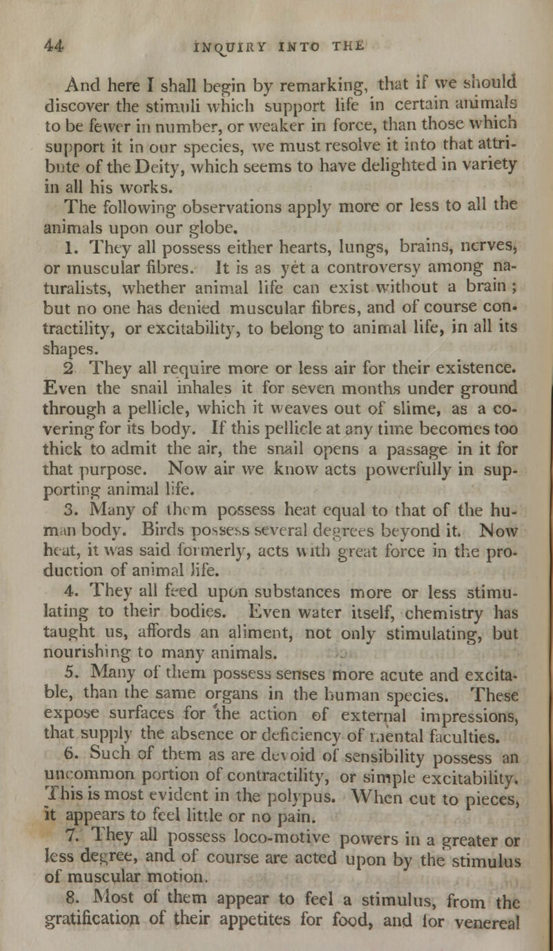 And here I shall begin by remarking, that if we should discover the stimuli which support life in certain animals to be fewer in number, or weaker in force, than those which support it in our species, we must resolve it into that attri- bute of the Deity, which seems to have delighted in variety in all his works. The following observations apply more or less to all the animals upon our globe. 1. They all possess either hearts, lungs, brains, nerves, or muscular fibres. It is as yet a controversy among na- turahsts, whether animal life can exist without a brain; but no one has denied muscular fibres, and of course con. tractility, or excitability, to belong to animal life, in all its shapes. 2 They all require more or less air for their existence. Even the snail inhales it for seven months under ground through a pellicle, which it weaves out of slime, as a co- vering for its body. If this pellicle at any time becomes too thick to admit the air, the snail opens a passage in it for that purpose. Now air we know acts powerfully in sup- porting animal life. 3. Many of iht m possess heat equal to that of the hu- man body. Birds possess several degrees beyond it. Now heat, it was said formerly, acts with great force in the pro. duction of animal life. 4. They all feed upon substances more or less stimu- lating to their bodies. Even water itself, chemistry has taught us, affords an aliment, not only stimulating, but nourishing to many animals. 5. Many of them possess senses more acute and excita- ble, than the same organs in the human species. These expose surfaces for 'the action of external impressions, that supj)ly the absence or deficiency of mental fiiculties. 6. Such of them as are devoid of sensibility possess an uncommon portion of contractility, or simple excitability. This is most evident in the polypus. When cut to pieces, k appears to feel little or no pain. 7. They all possess loco-motive powers in a greater or less dei^ree, and of course are acted upon by the stimulus of muscular motion. 8. Most of them appear to feel a stimulus, from the gratification of their appetites for food, and lor venereal