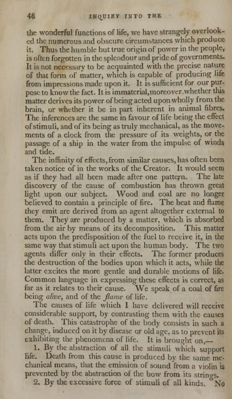 the wonderful functions of life, we have strangely overlook- ed the numerous and obscure circumstances which produce it. Thus the humble but true oriii^in of power in the people, is often forgotten in the splendour and pride of governments. It is not necessary to be acquainted with the precise nature of that form of matter, which is capable of producing life from impressions made upon it. It is sufficient for our pur- pose to know the fact. It is immaterial,moreovcr.whether this matter derives its power of being acted upon wholly from the brain, or whether it be in part inherent in animal fibres. The inferences are the same in favour of life being the effect of stimuli, and of its being as truly mechanical, as the move- ments of a clock from the pressure of its weights, or the passage of a ship in the water from the impulse of winds and tide. The inffinity of effects, from similar causes, has often been taken notice of in the works of the Creator. It would seem as if they had all been made after one pattern. The late discovery of the cause of combustion has thrown great light upon our subject. Wood and coal are no longer believed to contain a principle of fire. The heat and flame they emit are derived from an agent altogether external to them. They are produced by a matter, which is absorbed from the air by means of its decomposition. This matter acts upon the predisposition of the fuel to receive it, in the same way that stimuli act upon the human body. The two agents differ only in their effects. The former produces the destruction of the bodies upon which it acts, while the latter excites the more gentle and durable motions of life. Common language in expressing these effects is correct, as far as it relates to their cause. We speak of a coal of fire being alive^ and of the Jlame of life. The causes of life which I have delivered will receive considerable support, by contrasting them with the causes of death. This catastrophe of the body consists in such a change, induced on it by disease or old age, as to prevent its exhibiting the phenomena of life. It is brought on, 1, By the abstraction of all the stimuli which support life. Death from this cause is produced by the same me- chanical means, that the emission of sound from a violin i$ prevented by the abstraction of the bow from its strings. 2. By the excessive force of stimuli of all kinds. No