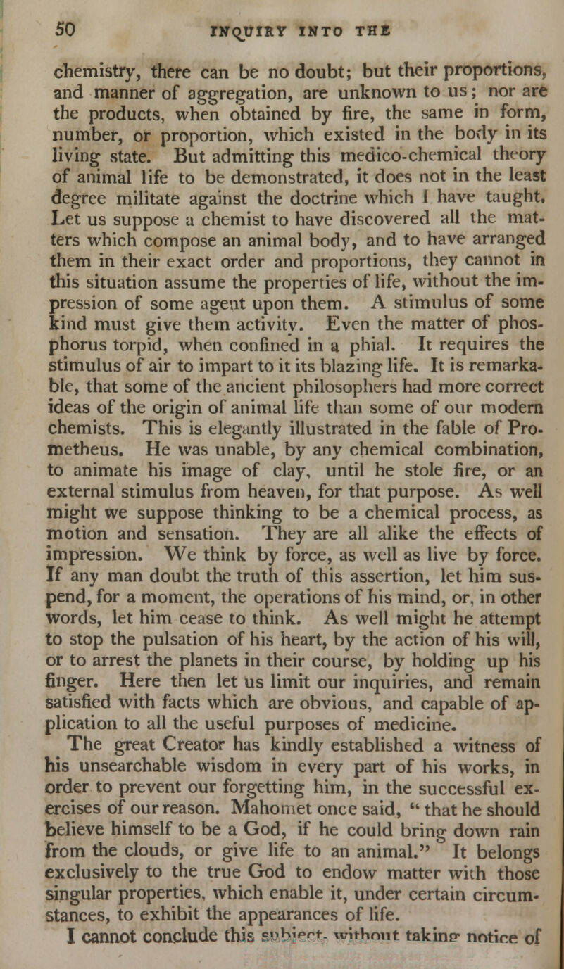 chemistry, there can be no doubt; but their proportions, and manner of aggregation, are unknown to us; nor are the products, when obtained by fire, the same in form, number, or proportion, which existed in the body in its living state. But admitting this medico-chemical tht-ory of animal life to be demonstrated, it does not in the least degree militate against the doctrine which I have taught. Let us suppose a chemist to have discovered all the mat- ters which compose an animal body, and to have arranged them in their exact order and proportions, they cannot in this situation assume the properties of life, without the im- pression of some agent upon them. A stimulus of some kind must give them activity. Even the matter of phos- phorus torpid, when confined in a phial. It requires the stimulus of air to impart to it its blazing life. It is remarka- ble, that some of the ancient philosophers had more correct ideas of the origin of animal life than some of our modern chemists. This is elegantly illustrated in the fable of Pro- metheus. He was unable, by any chemical combination, to animate his image of clay, until he stole fire, or an external stimulus from heaven, for that purpose. As well might we suppose thinking to be a chemical process, as motion and sensation. They are all alike the effects of impression. We think by force, as well as live by force. If any man doubt the truth of this assertion, let him sus- pend, for a moment, the operations of his mind, or, in other Words, let him cease to think. As well might he attempt to stop the pulsation of his heart, by the action of his will, or to arrest the planets in their course, by holding up his finger. Here then let us limit our inquiries, and remain satisfied with facts which are obvious, and capable of ap- plication to all the useful purposes of medicine. The great Creator has kindly established a witness of his unsearchable wisdom in every part of his works, in order to prevent our forgetting him, in the successful ex- ercises of our reason. Mahomet once said,  that he should believe himself to be a God, if he could bring down rain from the clouds, or give life to an animal. It belongs exclusively to the true God to endow matter with those singular properties, which enable it, under certain circum- stances, to exhibit the appearances of life. I cannot conclude this s^jbiectr without takimr notice of