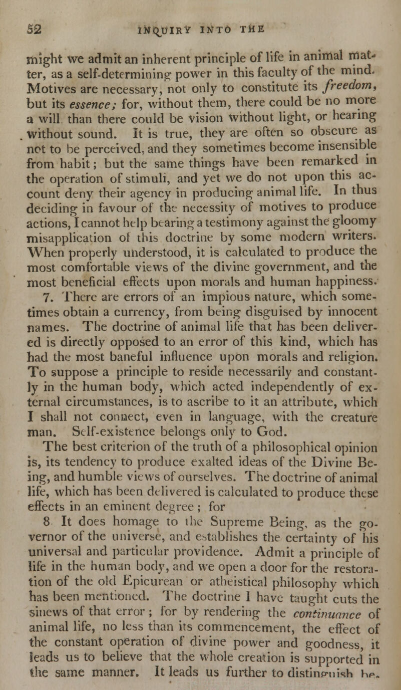 might we admit an inherent principle of life in animal mat- ter, as a self-determinins; power in this faculty of the mind. Motives are necessary, not only to constitute its freedom, but its essence; for, without them, there could be no more a will than there could be vision without light, or hearing without sound. It is true, they are often so obscure as not to be perceived, and they sometimes become insensible from habit; but the same things have been remarked in the operation of stimuli, and yet we do not upon this ac- count deny their agency in producing animal life. In thus deciding in favour of the necessity of motives to produce actions, I cannot help btarinj]^ a testimony against the gloomy misapplication of this doctrine by some modern writers. When properly understood, it is calculated to produce the most comfortable views of the divine government, and the most beneficial effects upon morals and human happiness. 7. There are errors of an impious nature, which some- times obtain a currency, from being disguised by innocent names. The doctrine of animal life that has been deliver, ed is directly opposed to an error of this kind, which has had the most baneful influence upon morals and religion. To suppose a principle to reside necessarily and constant- ly in the human body, which acted independently of ex- ternal circumstances, is to ascribe to it an attribute, which I shall not connect, even in language, with the creature man. St If-existence belongs only to God. The best criterion of the truth of a philosophical opinion is, its tendency to produce exalted ideas of the Divine Be- ing, and humble views of ourselves. The doctrine of animal life, which has been delivered is calculated to produce these effects in an eminent degree ; for 8 It does homage to the Supreme Being, as the go- vernor of the universe, and establishes the certainty of his universal and particular providence. Admit a principle of life in the human body, and we open a door for the restora- tion of the old Epicurean or atheistical philosophy which has been mentioned. The doctrine 1 have taught cuts the sinews of that error ; for by rendering the continuance of animal life, no less than its commencement, the effect of the constant operation of divine power and goodness, it leads us to believe that the whole creation is supported in the same manner. It leads us further to distinp-nish Hp.