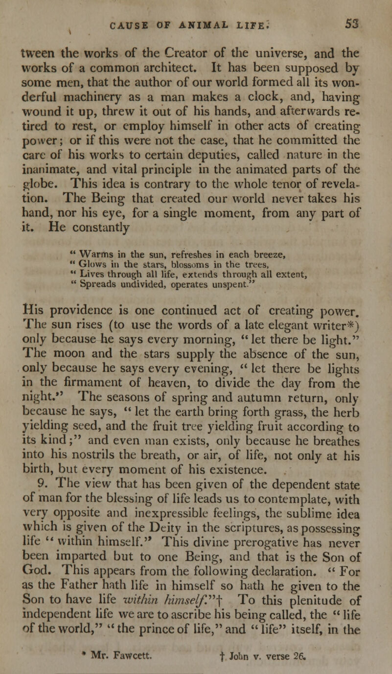 tween the works of the Creator of the universe, and the works of a common architect. It has been supposed by some men, that the author of our world formed all its won- derful machinery as a man makes a clock, and, having wound it up, threw it out of his hands, and afterwards re- tired to rest, or employ himself in other acts of creating power; or if this were not the case, that he committed the care of his works to certain deputies, called nature in the inanimate, and vital principle in the animated parts of the globe. This idea is contrary to the whole tenor of revela- tion. The Being that created our world never takes his hand, nor his eye, for a single moment, from any part of it. He constantly  Warms in the sun, refreshes in each breeze,  Glows in the stars, blossoms in the trees, *• Lives through all life, extends through all extent,  Spreads undivided, operates unspent. His providence is one continued act of creating power. The sun rises (to use the words of a late elegant writer*) only because he says every morning, let there be light. The moon and the stars supply the absence of the sun, only because he says every evening,  let there be lights in the firmament of heaven, to divide the day from the night.*' The seasons of spring and autumn return, only because he says,  let the earth bring forth grass, the herb yielding seed, and the fruit tree yielding fruit according to its kind; and even man exists, only because he breathes into his nostrils the breath, or air, of life, not only at his birth, but every moment of his existence. 9. The view that has been given of the dependent state of man for the blessing of life leads us to contemplate, with very opposite and inexpressible feelings, the sublime idea which is given of the Deity in the scriptures, as possessing life  within himself. This divine prerogative has never been imparted but to one Being, and that is the Son of God. This appears from the following declaration. *' For as the Father hath life in himself so hath he given to the Son to have life zvithin himself.''''^ To this plenitude of mdependent life we are to ascribe his being called, the  life of the world, the prince of life, and life itself, in the * Mr. Fawcett. f John v. verse 26.