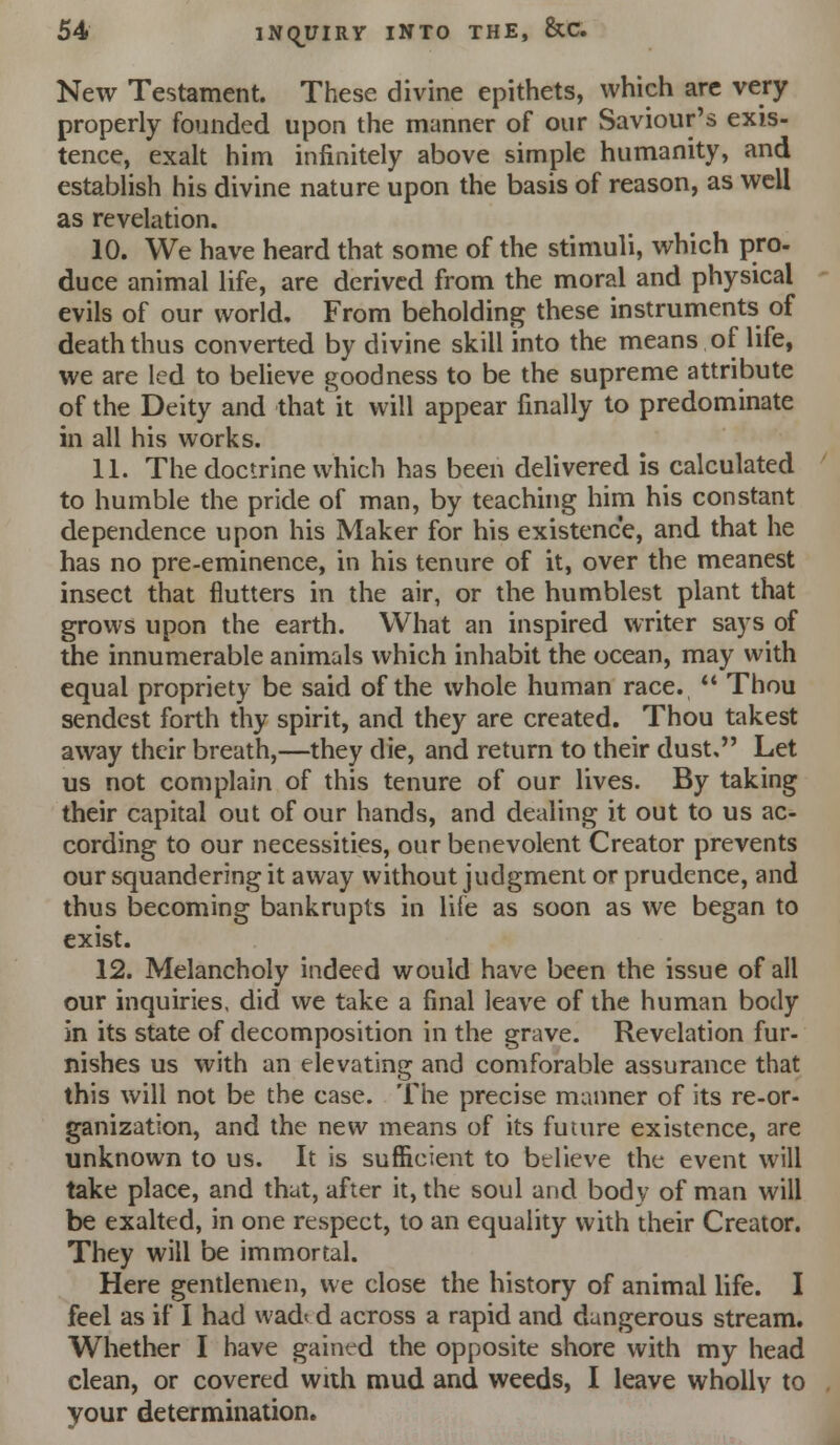 New Testament. These divine epithets, which arc very properly founded upon the manner of our Saviour's exis- tence, exalt him infinitely above simple humanity, and establish his divine nature upon the basis of reason, as well as revelation. 10. We have heard that some of the stimuli, which pro- duce animal life, are derived from the moral and physical evils of our world. From beholding these instruments of death thus converted by divine skill into the means of life, we are led to believe goodness to be the supreme attribute of the Deity and that it will appear finally to predominate in all his works. 11. The doctrine which has been delivered is calculated to humble the pride of man, by teaching him his constant dependence upon his Maker for his existence, and that he has no pre-eminence, in his tenure of it, over the meanest insect that flutters in the air, or the humblest plant that grows upon the earth. What an inspired writer says of the innumerable animals which inhabit the ocean, may with equal propriety be said of the whole human race.  Thou sendcst forth thy spirit, and they are created. Thou takest away their breath,—they die, and return to their dust. Let us not complain of this tenure of our lives. By taking their capital out of our hands, and dealing it out to us ac- cording to our necessities, our benevolent Creator prevents our squandering it away without judgment or prudence, and thus becoming bankrupts in lile as soon as we began to exist. 12. Melancholy indeed would have been the issue of all our inquiries, did we take a final leave of the human body in its state of decomposition in the grave. Revelation fur- nishes us with an elevating and comforable assurance that this will not be the case. The precise manner of its re-or- ganization, and the new means of its future existence, are unknown to us. It is sufficient to believe the event will take place, and that, after it, the soul and body of man will be exalted, in one respect, to an equality with their Creator. They will be immortal. Here gentlemen, we close the history of animal life. I feel as if I had wadt d across a rapid and dangerous stream. Whether I have gained the opposite shore with my head clean, or covered with mud and weeds, I leave wholly to your determination.