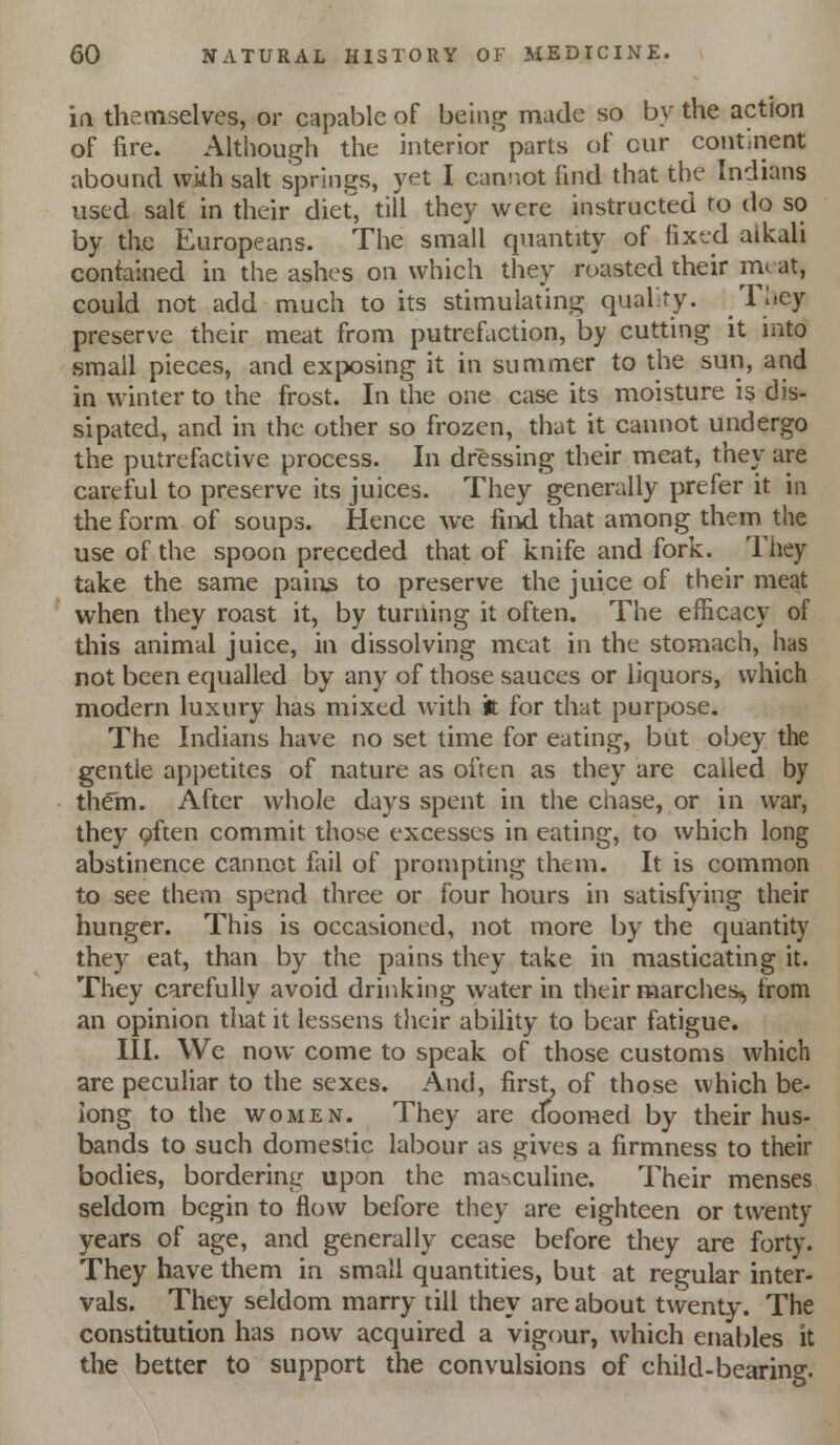 ia themselves, or capable of being made so by the action of fire. Although the interior' parts of cur continent abound with sah springs, yet I cannot find that the Indians used salt in their dief, till they were instructed ro do so by the Europeans. The small quantity of fixed alkali contained in the ashes on which they roasted their mc at, could not add much to its stimulating qual-ty. They preserve their meat from putrefaction, by cutting it into small pieces, and exix)sing it in summer to the sun, and in winter to the frost. In the one case its moisture is dis- sipated, and in the other so frozen, that it cannot undergo the putrefactive process. In dressing their meat, they are careful to preserve its juices. They generally prefer it in the form of soups. Hence we fiiil that among them the use of the spoon preceded that of knife and fork. They take the same pain3 to preserve the juice of their meat when they roast it, by turning it often. The efficacy of this animal juice, in dissolving meat in the stomach, has not been equalled by any of those sauces or liquors, which modern luxury has mixed with 'n for that purpose. The Indians have no set time for eating, but obey the gentle appetites of nature as often as they are called by them. After whole days spent in the chase, or in war, they often commit those excesses in eating, to which long abstinence cannot fail of prompthig them. It is common to see them spend three or four hours in satisfying their hunger. This is occasioned, not more by the quantity they eat, than by the pains they take in masticating it. They carefully avoid drinking water in their marches^ from an opinion that it lessens their ability to bear fatigue. III. We now come to speak of those customs which are peculiar to the sexes. And, first, of those which be- long to the WOMEN. They are doomed by their hus- bands to such domestic labour as gives a firmness to their bodies, bordering upon the masculine. Their menses seldom begin to flow before they are eighteen or twenty years of age, and generally cease before they are forty. They have them in small quantities, but at regular inter- vals. They seldom marry till they are about twenty. The constitution has now acquired a vigour, which enables it the better to support the convulsions of child-bearing.