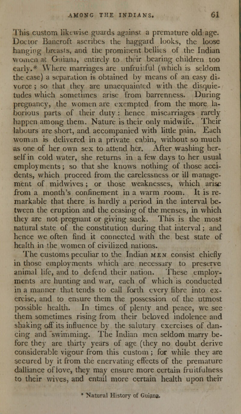 This custom likewise guards against a premature old age. Doctor Bancroft ascribes the haggard looks, the loose hanging brtasis, and tlie prominent bellies of the Indian women at Guiana, entirely to tlvx'ir bearing children too early.* Where marriages are unfruitful (which is seldom the case) a separation h obtained by means of an easy di- vorce ; so that they are unacquainted with the disquie- tudes which sometimes arise from barrenness. During pregnancy, the women are exempted from the more la- borious parts of their duty : hence miscarriages rarely happen among them. Nature is their only midwife. Their labuurs are short, and accompanied with little pain. Each womun is delivered in a private cabin, without so much as one of her own sex to attend her. After washing her- self in cold water, she returns in a few days to her usual employments; so that she knows nothing of those acci- dents, which proceed from the carelessness or ill manage- ment of midwives; or those weaknesses, which arise from a month's confinement in a warm room. It is re- markable that there is hardly a period in the interval be- tween the eruption and the ceasing of the menses, in which they are not pregnant or giving suck. This is the most natural state of the constitution during that interval; and hence we often find it connected with the best state of health in the women of civilized nations. The customs peculiar to tlie Indian men consist chiefly in those employments which are necessary to preserve animal life, and to defend their nation. These employ- ments are hunting and war, each of which is conducted in a manner that tends to call forth every fibre into ex- ercise, and to ensure them the possession of the utmost possible health. In times of plenty and peace, we see them sometimes rising from their beloved indolence and shaking off its influence by the salutary exercises of dan- cing and 'swimming. The Indian men seldom marry be- fore they are thirty years of age (they no doubt derive considerable vigour from this custom ; for while they are secured by it from the enervating effects of the premature dalliance of love, they may ensure more certain fruitfulness to their wives, and entail more certain health upon their • Natural History of Guianju