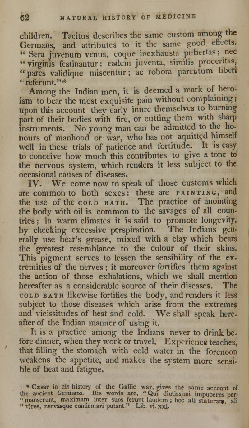 children. Tacitus describes the same custom amon.^ the Germans, and attributes to it the same srood effects.  Sera juvenum venus, eoque inexhausta pi.'btrtas; nee virginis festinantur: eadcm juventa, similis proccritas, pares validique miscentur; ac robora paretitum liben *referunt.* Among the Indian men, it is deemed a mark of hero- ism to bear the most exquisite pain without complaming; Upon this account they early inure themselves to burning part of their bodies with fire, or cutting them with sharp instruments. No young man can be admitted to the ho- nours of manhood or war, who has not aquitt^d himself well in these trials of patience and fortitude. It is easy^ to conceive how much this contributes to give a tone to the nervous system, which renders it less subject to the occasional causes of diseases. IV. We come now to speak of those customs which are common to both sexes: these are painting, and the use of the cold bath. The practice of anointing the body with oil is common to the savages of all coun- tries; in warm climates it is said to promote longevity, by checking excessive perspiration. The Indians gen- erally use bear's grease, mixed with a clay which bears the greatest resemblance to the colour of their skins. This pigment serves to lessen the sensibility of the ex- tremities of the nerves; it moreover fortifies them against the action of those exhalations, which we shall mention hereafter as a considerable source of their diseases. The COLD BATH Ukcwisc fortifics the body, and renders it less subject to those diseases which arise from the extremes and vicissitudes of heat and cold. We shall speak here- after of the Indian manner of using it. It is a practice among the Indians never to drink be. fore dinner, when they work or travel. Experience teaches, that filling the stomach with cold water in the forenoon weakens the appetite, and makes the system more sensi- ble of heat and fatigue. * Cscsar in his history of the Gallic war, gives the same account of the ancient Germans, His words are,  Qui diutissimi impuberes per- *' manserunt, maximam inter suos ferunt laud'im; hoc ali statural^ ali  vires, nervasque confirmari putant. Lib. vi. xxi.