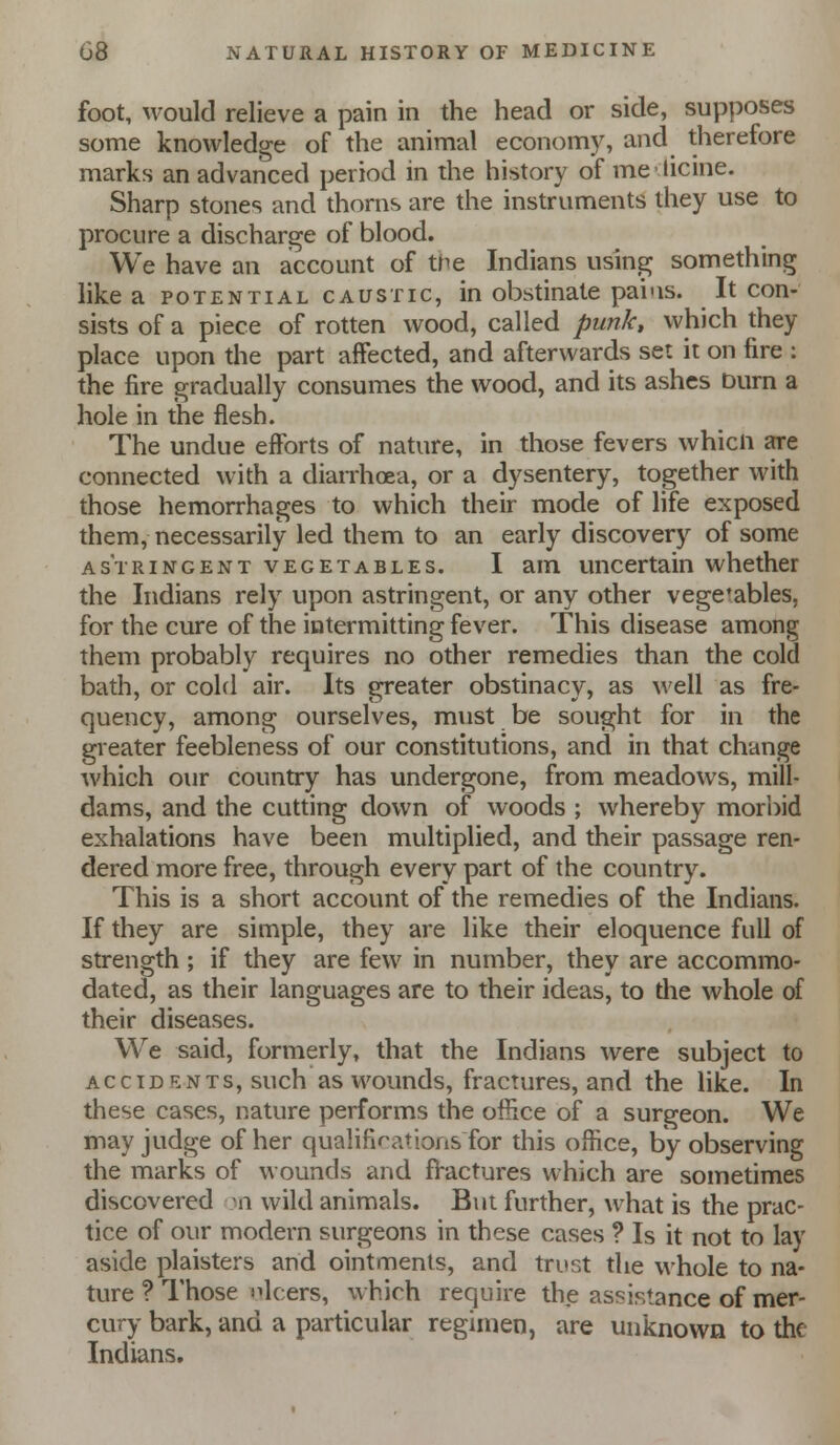 foot, would relieve a pain in the head or side, supposes some knowledge of the animal economy, and therefore marks an advanced period in the history of mclicine. Sharp stones and thorns are the instruments they use to procure a discharge of blood. We have an account of the Indians using something like a potential caustic, in obstinate pai'is. It con- sists of a piece of rotten wood, called punk, which they place upon the part affected, and afterwards set it on fire : the fire gradually consumes the wood, and its ashes burn a hole in the flesh. The undue efforts of nature, in those fevers whicn are connected with a dianhoea, or a dysentery, together with those hemorrhages to which their mode of life exposed them, necessarily led them to an early discovery of some astringent vegetables. I am uncertain whether the Indians rely upon astringent, or any other vegetables, for the cure of the intermitting fever. This disease among them probably requires no other remedies than the cold bath, or cold air. Its greater obstinacy, as well as fre- quency, among ourselves, must be sought for in the greater feebleness of our constitutions, and in that change which our country has undergone, from meadows, mill- dams, and the cutting down of woods ; whereby morbid exhalations have been multiplied, and their passage ren- dered more free, through every part of the country. This is a short account of the remedies of the Indians. If they are simple, they are like their eloquence full of strength ; if they are few in number, they are accommo- dated, as their languages are to their ideas, to the whole of their diseases. We said, formerly, that the Indians were subject to accidents, such as wounds, fractures, and the like. In these cases, nature performs the office of a surgeon. We may judge of her qualifif^itions for this office, by observing the marks of wounds and fVactures which are sometimes discovered mi wild animals. But further, what is the prac- tice of our modern surgeons in these cases ? Is it not to lay aside plaisters and ointments, and trust the whole to na- ture ? I'hose ulcers, which require the assistance of mer- cury bark, and a particular regimen, are unknown to the Indians.