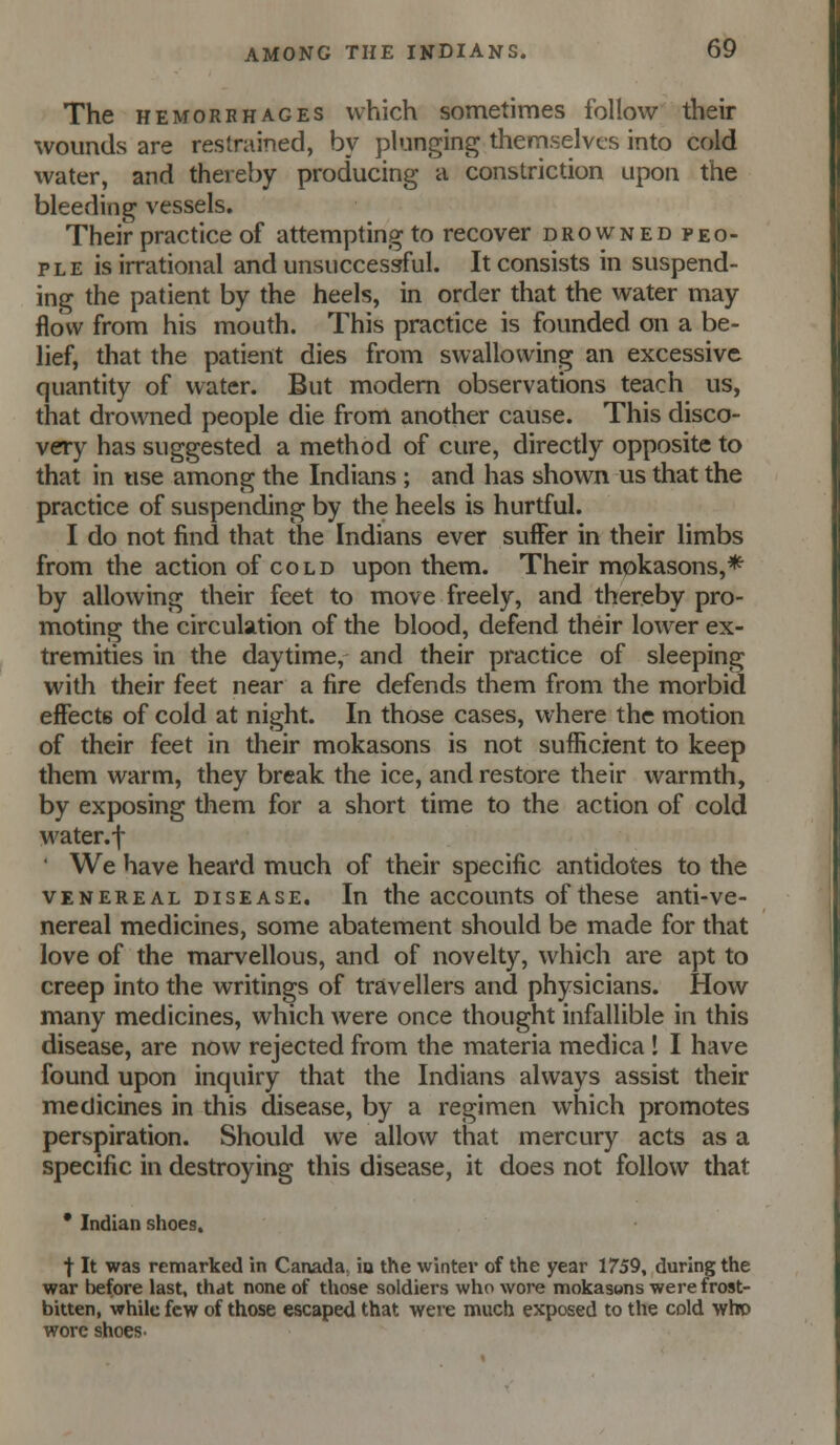 The HEMORRHAGES which sometimes follow their wounds are restrained, by plunging themselves into cold water, and thereby producing a constriction upon the bleeding vessels. Their practice of attempting to recover drowned peo- ple is irrational and unsuccessful. It consists in suspend- ing the patient by the heels, in order that the water may flow from his mouth. This practice is founded on a be- lief, that the patient dies from swallowing an excessive quantity of water. But modern observations teach us, that drowned people die from another cause. This disco- very has suggested a method of cure, directly opposite to that in use among the Indians ; and has shown us that the practice of suspending by the heels is hurtful. I do not find that the Indians ever suffer in their limbs from the action of cold upon them. Their mokasons,* by allowing their feet to move freely, and thereby pro- moting the circulation of the blood, defend their lower ex- tremities in the daytime, and their practice of sleeping with their feet near a fire defends them from the morbid effects of cold at night. In those cases, where the motion of their feet in their mokasons is not sufficient to keep them warm, they break the ice, and restore their warmth, by exposing them for a short time to the action of cold water.-j- ' We have heard much of their specific antidotes to the VENEREAL DISEASE. lu the accouuts of these anti-ve- nereal medicines, some abatement should be made for that love of the marvellous, and of novelty, which are apt to creep into the writings of travellers and physicians. How many medicines, which were once thought infallible in this disease, are now rejected from the materia medica ! I have found upon inquiry that the Indians always assist their medicines in this disease, by a regimen which promotes perspiration. Should we allow that mercury acts as a specific in destroying this disease, it does not follow that * Indian shoes. t It was remarked in Canada, io the wintei* of the year 1759, during the war l)efore last, that none of those soldiers who wore mokasons were frost- bitten, while few of those escaped that were much exposed to the cold who wore shoes-