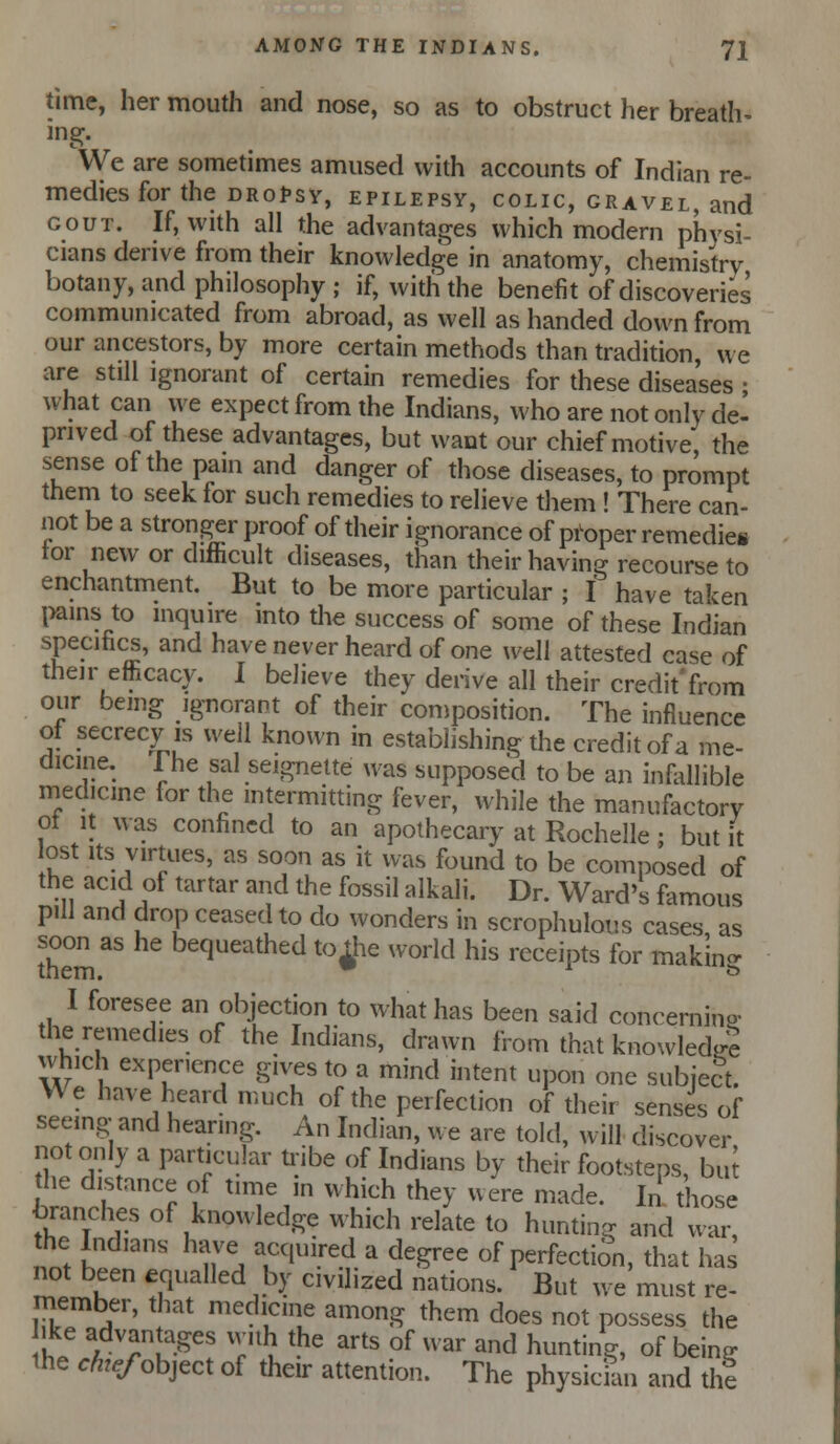 time, her mouth and nose, so as to obstruct her breath- mg. We are sometimes amused with accounts of Indian re- medies for the dr of sy, EPILEPSY, COLIC, GRAVEL, and GOUT. If, with all the advantages which modern physi- cians derive from their knowledge in anatomy, chemistry botany, and philosophy ; if, with the benefit of discoveries communicated from abroad, as well as handed down from our ancestors, by more certain methods than tradition, we are still ignorant of certain remedies for these diseases • what can we expect from the Indians, who are not only de- prived of these advantages, but want our chief motive, the sense of the pam and danger of those diseases, to prompt them to seek for such remedies to relieve them ! There can- not be a stronger proof of their ignorance of pi^oper remedies tor new or difficult diseases, than their having recourse to enchantment. But to be more particular ; I have taken l>ains to inquire into the success of some of these Indian specifics, and have never heard of one well attested case of their efficacy. I believe they derive all their credit'from our being ignorant of their conjposition. The influence of secrecy is well known in establishing the credit of a me- dicine. The sal seignelte was supposed to be an infldlible medicine for the mtermitting fever, ivhile the manufactory ot It was confined to an apothecary at Rochelle; but It lost Its virtues, as soon as it was found to be composed of the acid of tartar and the fossil alkali. Dr. Ward's famous pill and drop ceased to do wonders in scrophulous cases, as soon as he bequeathed to jjie world his receipts for makin- I foresee an objection to what has been said concerninP- the remedies of the Indians, drawn from that knowled^re which experience gives to a mind intent upon one subject. We have heard much of the perfection of their senses of seeing and hearing. An Indian, we are told, will discover not only a particular tribe of Indians by their footsteps, bul the distance of time ,n which they were made. In those branches of knowledge which relate to hunting and war, the Indians have acquired a degree of perfection, that has not been equalled by civilized nations. But we must re- member, that medicine among them does not possess the ke advantages vv.ih the arts of war and hunting, of being the chef oh]^ci of their attention. The physicmn and thi