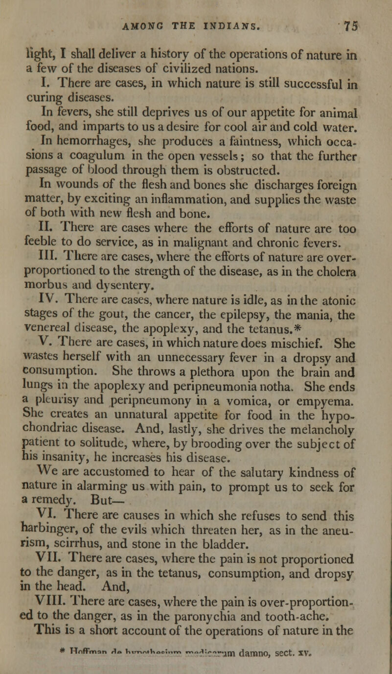 light, I shall deliver a history of the operations of nature in a few of the diseases of civilized nations. I. There are cases, in which nature is still successful in curing diseases. In fevers, she still deprives us of our appetite for animal food, and imparts to us a desire for cool air and cold water. In hemorrhages, she produces a faintness, which occa- sions a coagulum in the open vessels; so that the further passage of blood through them is obstructed. In wounds of the flesh and bones she discharges foreign matter, by exciting an inflammation, and supplies the waste of both with new flesh and bone. II. There are cases where the efforts of nature are too feeble to do service, as in malignant and chronic fevers. III. There are cases, where the efforts of nature are over- proportioned to the strength of the disease, as in the cholera morbus and dysentery. IV. There are cases, where nature is idle, as in the atonic stages of the gout, the cancer, the epilepsy, the mania, the venereal disease, the apoplexy, and the tetanus.* V. There are cases, in which nature does mischief. She wastes herself with an unnecessary fever in a dropsy and consumption. She throws a plethora upon the brain and lungs in the apoplexy and peripneumonia notha. She ends a pleurisy and peripneumony in a vomica, or empyema. She creates an unnatural appetite for food in the hypo- chondriac disease. And, lasdy, she drives the melancholy patient to solitude, where, by brooding over the subject of his insanity, he increases his disease. We are accustomed to hear of the salutary kindness of nature in alarming us with pain, to prompt us to seek for a remedy. But— VI. There are causes in which she refuses to send this harbinger, of the evils which threaten her, as in the aneu- rism, scirrhus, and stone in the bladder. VII. There are cases, where the pain is not proportioned to the danger, as in the tetanus, consumption, and dropsy in the head. And, VIII. There are cases, where the pain is over-proportion- ed to the danger, as in the paronychia and tooth-ache. This is a short account of the operations of nature in the
