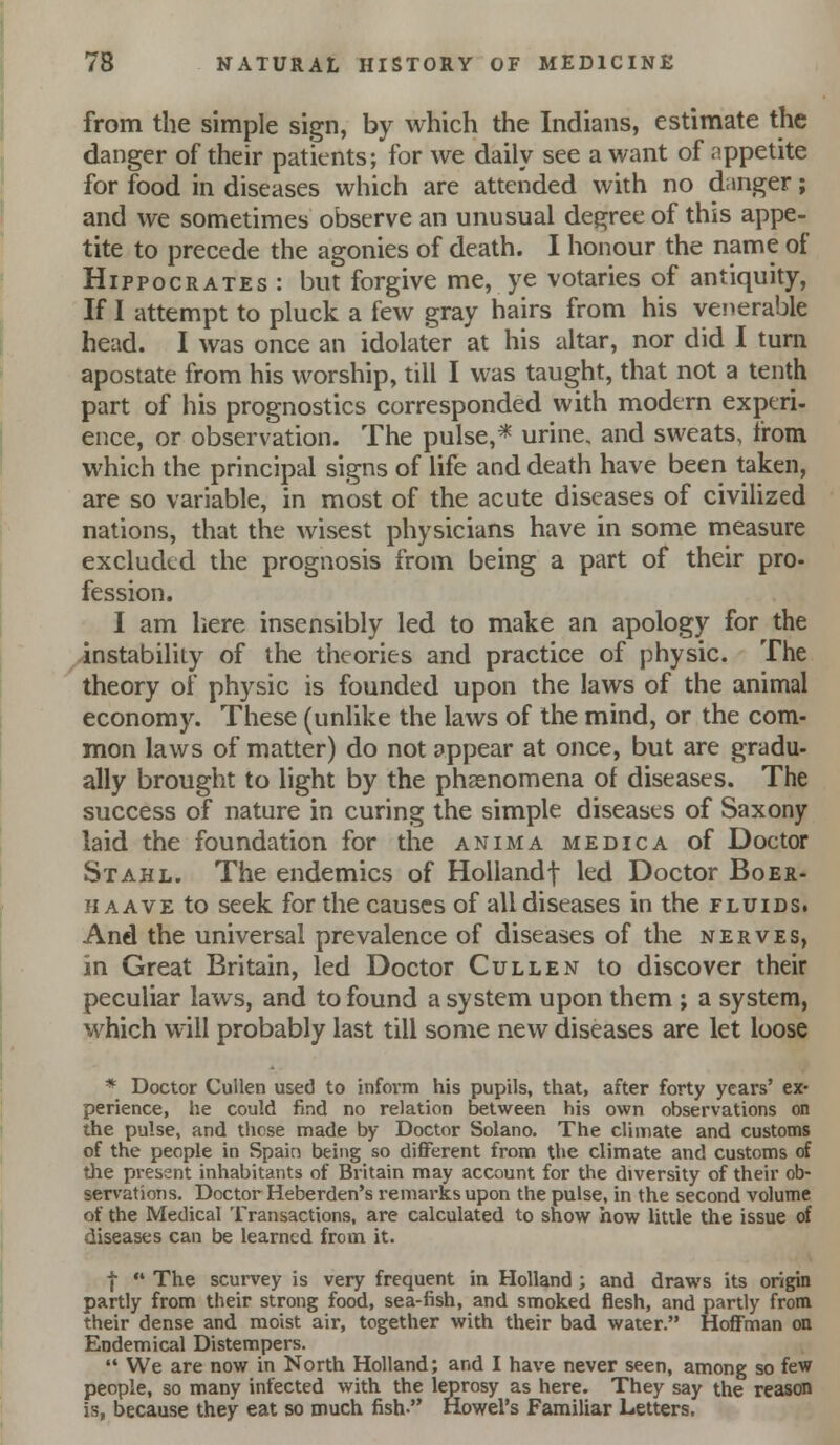 from the simple sign, by which the Indians, estimate the danger of their patients; for we daily see a want of appetite for food in diseases which are attended with no danger; and we sometimes observe an unusual degree of this appe- tite to precede the agonies of death. I honour the name of Hippocrates : but forgive me, ye votaries of antiquity. If I attempt to pluck a few gray hairs from his venerable head. I was once an idolater at his altar, nor did I turn apostate from his worship, till I was taught, that not a tenth part of his prognostics corresponded with modern exptri- ence, or observation. The pulse,* urine, and sweats, from which the principal signs of life and death have been taken, are so variable, in most of the acute diseases of civiUzed nations, that the wisest physicians have in some measure excluded the prognosis from being a part of their pro- fession. I am here insensibly led to make an apology for the instability of the theories and practice of physic. The theory of physic is founded upon the laws of the animal economy. These (unlike the laws of the mind, or the com- mon laws of matter) do not appear at once, but are gradu- ally brought to light by the phasnomena of diseases. The success of nature in curing the simple diseases of Saxony laid the foundation for the anima medic a of Doctor Stahl. The endemics of Hollandf led Doctor Boer- II a AVE to seek for the causes of all diseases in the fluids. And the universal prevalence of diseases of the nerves, in Great Britain, led Doctor Cullen to discover their peculiar laws, and to found a system upon them ; a system, which will probably last till some new diseases are let loose * Doctor Cullen used to inform his pupils, that, after forty years' ex- perience, he could find no relation Between his own observations on the pulse, and those made by Doctor Solano. The climate and customs of the people in Spain being so diflFerent from tl>e climate and customs of tlie pj-essnt inhabitants of Britain may account for the diversity of their ob- servations. Doctor Heberden's remai-ks upon the pulse, in the second volume of the Medical Transactions, are calculated to show how little the issue of diseases can be learned from it. I  The scurvey is very frequent in Holland ; and draws its origin partly from their strong food, sea-fish, and smoked flesh, and partly from their dense and moist air, together with their bad water. Hoffman on Endemical Distempers.  We are now in North Holland; and I have never seen, among so few people, so many infected with the leprosy as here. They say the reason is, because they eat so much fish- Howel's Familiar Letters.