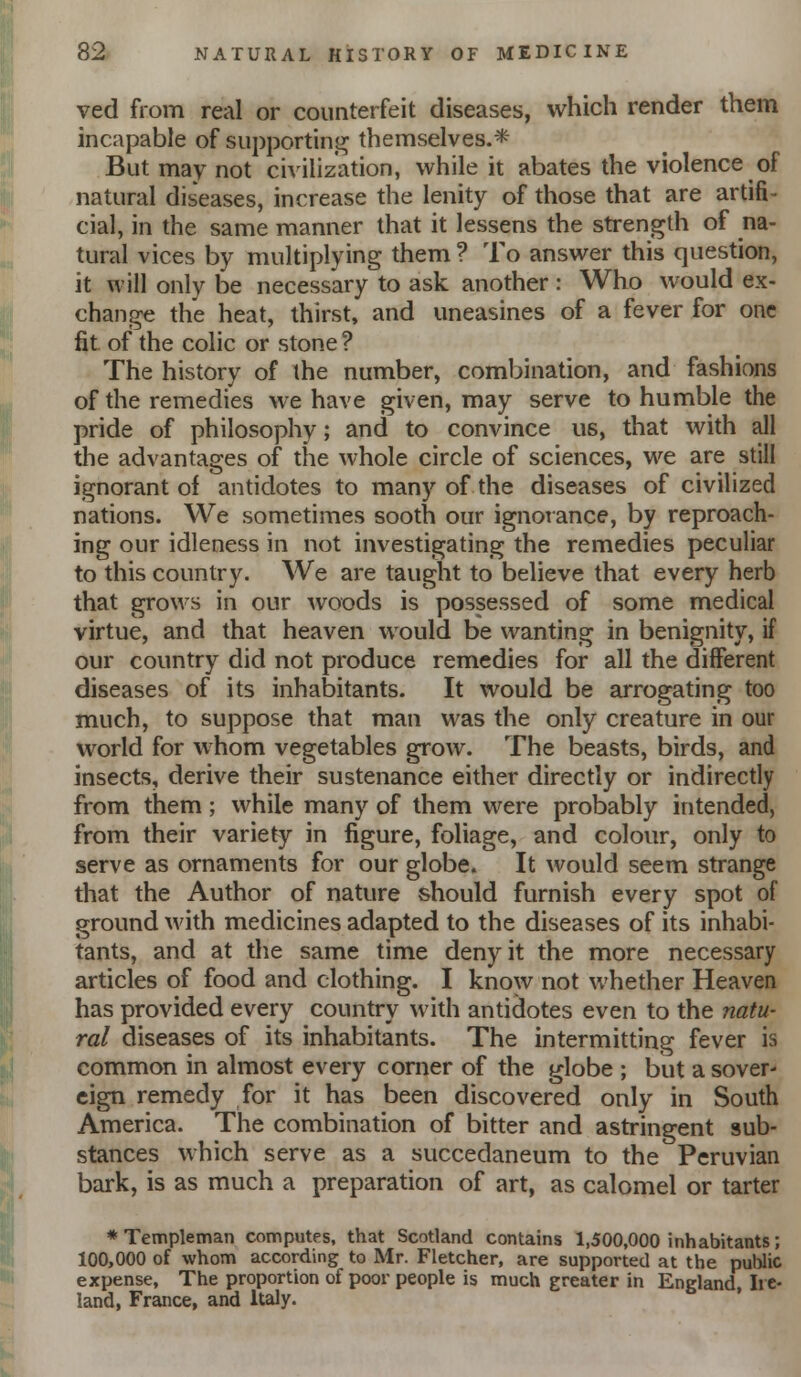 ved from real or counterfeit diseases, which render them incapable of siipportini^ themselves.* But may not civilization, while it abates the violence of natural diseases, increase the lenity of those that are artifi- cial, in the same manner that it lessens the strength of na- tural vices by multiplying them ? To answer this question, it will only be necessary to ask another : Who would ex- change the heat, thirst, and uneasines of a fever for one fit of the colic or stone ? The history of the number, combination, and fashions of the remedies we have given, may serve to humble the pride of philosophy; and to convince us, that with all the advantages of the whole circle of sciences, we are still ignorant of antidotes to many of the diseases of civilized nations. We sometimes sooth our ignorance, by reproach- ing our idleness in not investigating the remedies peculiar to this country. We are taught to believe that every herb that grows in our woods is possessed of some medical virtue, and that heaven would be wanting in benignity, if our country did not produce remedies for all the different diseases of its inhabitants. It would be arrogating too much, to suppose that man was the only creature in our world for whom vegetables grow. The beasts, birds, and insects, derive their sustenance either directly or indirectly from them; while many of them were probably intended, from their variety in figure, foliage, and colour, only to serve as ornaments for our globe. It would seem strange that the Author of nature should furnish every spot of ground with medicines adapted to the diseases of its inhabi- tants, and at the same time deny it the more necessary articles of food and clothing. I know not whether Heaven has provided every country with antidotes even to the natu- ral diseases of its inhabitants. The intermitting fever is common in almost every corner of the globe ; but a sover- eign remedy for it has been discovered only in South America. The combination of bitter and astringent sub- stances which serve as a succedaneum to the Peruvian bark, is as much a preparation of art, as calomel or tarter *Templeman computes, that Scotland contains 1,500,000 inhabitants; 100,000 of whom according to Mr. Fletcher, are supported at the public expense, The proportion of poor people is much greater in England, Ire- land, France, and Italy.