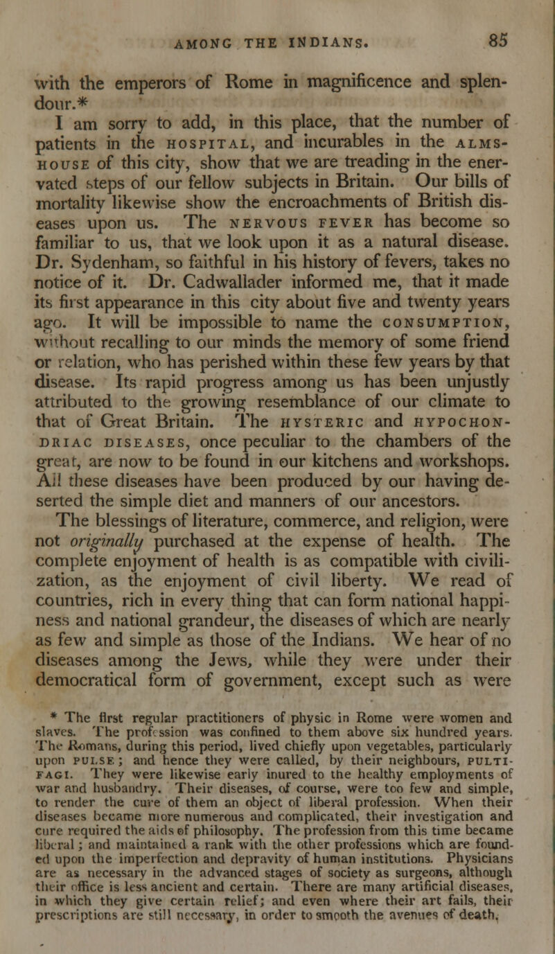 with the emperors of Rome in magnificence and splen- dour.* I am sorry to add, in this place, that the number of patients in the hospital, and incurables in the alms- house of this city, show that we are treading in the ener- vated steps of our fellow subjects in Britain. Our bills of mortality likewise show the encroachments of British dis- eases upon us. The nervous fever has become so familiar to us, that we look upon it as a natural disease. Dr. Sydenham, so faithful in his history of fevers, takes no notice of it. Dr. Cadwallader informed me, that it made its first appearance in this city about five and twenty years ago. It will be impossible to name the consumption, wuhout recalling to our minds the memory of some friend or relation, who has perished within these few years by that disease. Its rapid progress among us has been unjustly attributed to the growing resemblance of our climate to that of Great Britain. The hysteric and hypochon- driac diseases, once peculiar to the chambers of the great, are now to be found in our kitchens and workshops. Ai! these diseases have been produced by our having de- serted the simple diet and manners of our ancestors. The blessings of literature, commerce, and religion, were not originally purchased at the expense of health. The complete enjoyment of health is as compatible with civili- zation, as the enjoyment of civil liberty. We read of countries, rich in every thing that can form national happi- ness and national grandeur, the diseases of which are nearly as few and simple as those of the Indians. We hear of no diseases among the Jews, while they were under their democratical form of government, except such as were * The flrst regular practitioners of physic in Rome were women and slaves. The profssion was confined to them above six hundred years. Thf R^^mans, during this period, lived chiefly upon vegetables, particularly upon pui.se; and hence they were called, by their neighbours, pulti- FAGI. They were likewise early inured to the healthy employments of war and hubbaiidry. Their diseases, oi course, were too few and simple, to render the cure of them an object of liberal profession. When their diseases became more numerous and complicated, their investigation and cure required the aids ©f philosophy. The profession from this time became liberal; and maintained a rank with the other professions which are found- ed upon the imperfection and depravity of human institutions. Physicians are as necessary in the advanced stages of society as surgeons, although their nffice is less ancient and certain. There are many artificial disease.s, in which they give certain relief; and even where their art fails, their prescriptions are still necessary, in order to smooth the avenues cf death.