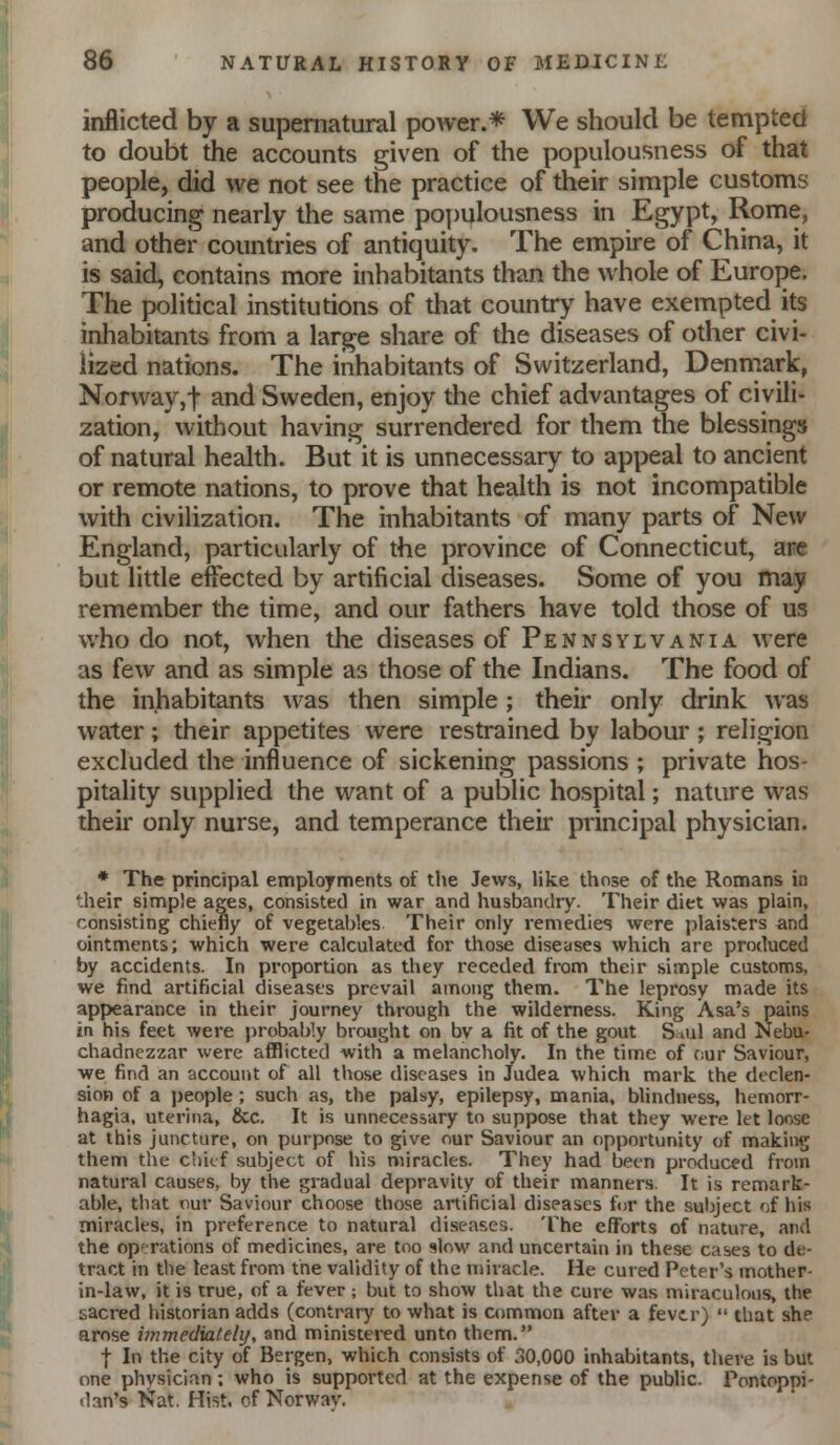 inflicted by a supernatural power.* We should be tempted to doubt the accounts given of the populousness af that people, did we not see the practice of their simple customs producing nearly the same populousness in Egypt, Rome, and other countries of antiquity. The empire of China, it is said, contains more inhabitants than the whole of Europe. The political institutions of that country have exempted its inhabitants from a large share of the diseases of other civi- lized nations. The inhabitants of Switzerland, Denmark, Norway,t and Sweden, enjoy the chief advantages of civili- zation, without having surrendered for them the blessings of natural health. But it is unnecessary to appeal to ancient or remote nations, to prove that health is not incompatible with civilization. The inhabitants of many parts of New England, particularly of the province of Connecticut, are but little effected by artificial diseases. Some of you may remember the time, and our fathers have told those of us who do not, when the diseases of Pennsylvania were as few and as simple as those of the Indians. The food of the inhabitants was then simple; their only drink was water; their appetites were restrained by labour; religion excluded the influence of sickening passions ; private hos- pitality supplied the want of a public hospital; nature was their only nurse, and temperance their principal physician. * The principal employments of the Jews, like those of the Romans in ';heir simple ages, consisted in war and husbandry. Their diet was plain, consisting chiefly of vegetables Their only remedies were i)lais;ers and ointments; which were calculated for those diseases which are produced by accidents. In proportion as they receded from their simple customs, we find artificial diseases prevail among them. The leprosy made its appearance in their journey through the wilderness. King Asa's pains in his feet were probably brought on by a fit of the gout S .ul and Nebu- chadnezzar were afflicted with a melancholy. In the time of f:ur Saviour, we find an account of all those diseases in Judea which mark the declen- sion of a people ; such as, the palsy, epilepsy, mania, blindness, hemorr- hagia. uterina, &c. It is unnecessary to suppose that they were let loose at this juncture, on purpose to give our Saviour an opportunity of making them the c'aicf subject of his miracles. They had been produced from natural causes, by the gradual depravity of their manners. It is remark- able, that our Saviour choose those artificial diseases for the subject of his miracles, in preference to natural diseases. The efforts of nature, and the opf;rations of medicines, are too slow and uncertain in these cases to de- tract in the least from the validity of the miracle. He cured Peter's mother- in-law, it is true, of a fever ; but to show that the cure was miraculous, the sacred historian adds (contrary to what is common after a fever)  that she arose immediately, and ministered unto them. t In the city of Bergen, which consists of 30,000 inhabitants, there is but one physician: who is supported at the expense of the public. Pontoppi- dan's Nat. Hist, of Norway.