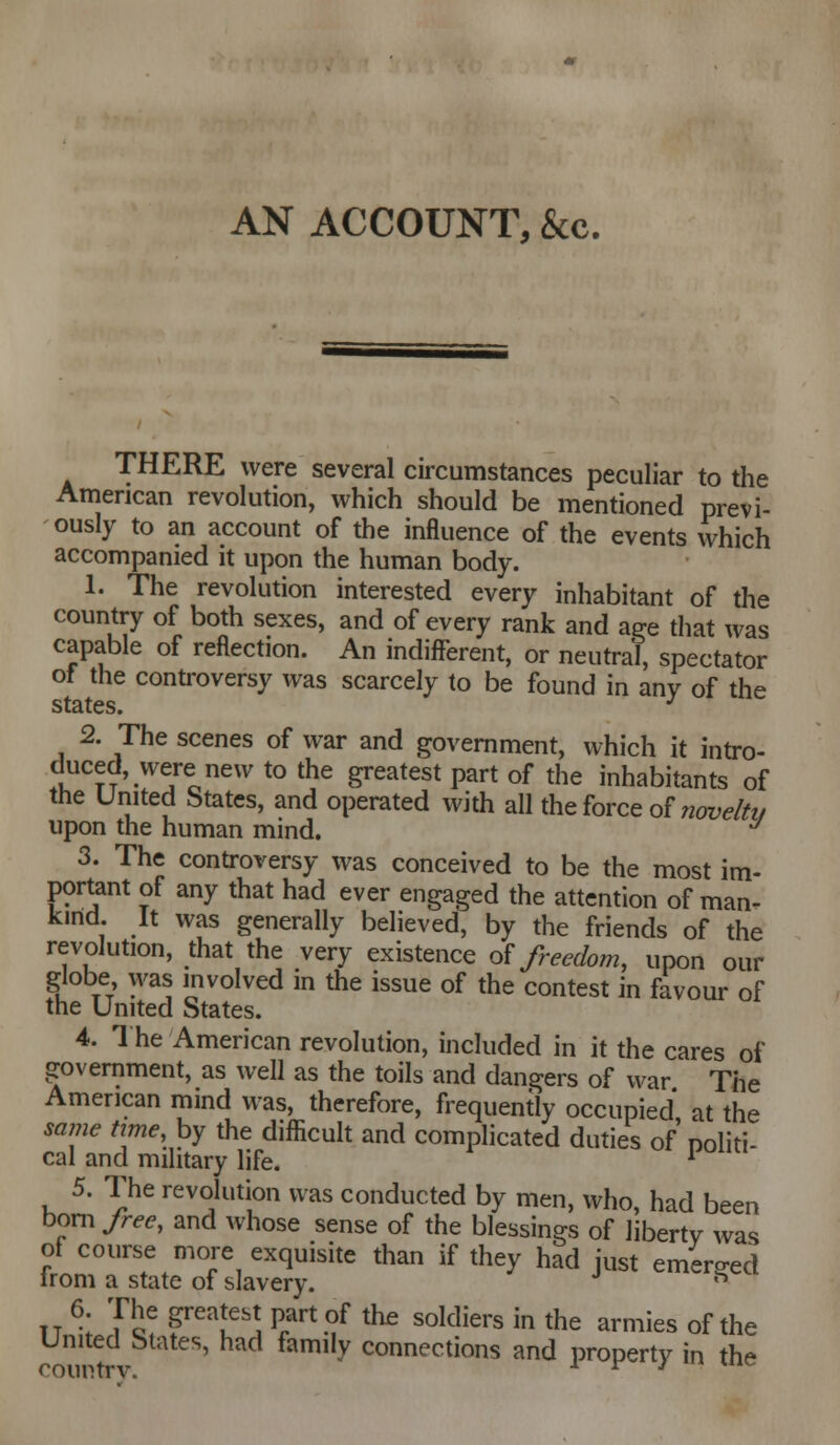 THERE were several circumstances peculiar to the American revolution, which should be mentioned previ- ously to an account of the influence of the events which accompanied it upon the human body. 1. The revolution interested every inhabitant of the country of both sexes, and of every rank and a^e that was capable of reflection. An indiflferent, or neutral, spectator of the controversy was scarcely to be found in any of the states. ^ 2. The scenes of war and government, which it intro- duced, were new to the greatest part of the inhabitants of the United States, and operated with all the force of ^201;,?/^?/ upon the human mind. *^ 3. The controversy was conceived to be the most im- portant of any that had ever engaged the attention of man- kind. It was generally believed, by the friends of the revolution, that the very existence o^ freedom, upon our globe was involved in the issue of the contest in favour of the United States. 4. 1 he American revolution, included in it the cares of government, as well as the toils and dangers of war The American mind was, therefore, frequently occupied at the same time, by the difficult and complicated duties of noliti- cal and military life. ^ 5. The revolution was conducted by men, who, had been bom free, and whose sense of the blessings of liberty was of course more exquisite than if they had just emerged irom a state of slavery. ^ IT \ Vl^ ^^u^'^ ^r'^ °^ ^^ ^°^^^^^^s ^n the armies of the United States, had family connections and property in the country. i r j •■