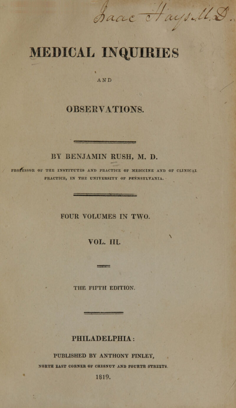 ^O-rC-C '7~f^CO/J,...U.ky' . MEDICAL INQTJIRIES AND OBSERVATIONS. BY BENJAMIN RUSH, M. D. / PRO^SSOn OF THE INSTITUTES AND PUACTICE OF MEDICINE AND OF CLINIC AT, PRACTICE, IN THE UNIVERSITY OF PENNSTLVANTA. FOUR VOLUMES IN TWO. VOL. lU. THE FIFTFI EDITION. PHILADELPHIA PUBLISHED BY ANTHONY FINLEY, KOBTH £AST CORNER OF CHESNVT AND FOURTH STREIT9. 1819.