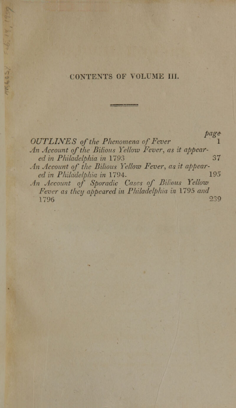 CONTENTS OF VOLUME III. pag& OUTLINES of the Phenomena of Fever 1 An Account of the Bilious Yellow Fever, as it appear- ed hi Philadelphia in 1793 37 An Account of the Bilious Yelloiu Fever, as it appear- ed in Philadelphia in 1794. 195 An Account of Sporadic Cases of Bilious Yellow Fever as they appeared in Philadelphia in 1795 and 1796 239