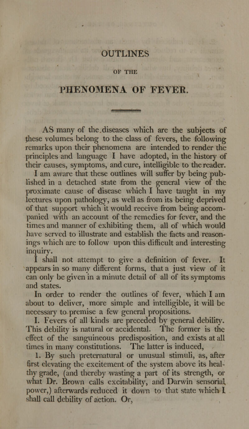 OF THE PHENOMENA OF FEVER. AS many of the.diseases which are the subjects of these volumes belong to the class of fevers, the following remarks upon their phenomena are intended to render the principles and language I have adopted, in the history of their causes, symptoms, and cure, intelligible to the reader. I am aware that these outlines will suffer by being pub- lished in a detached state from the general view of the proximate cause of disease which I have taught in my lectures upon pathology, as well as from its being deprived of that support which it would receive from being accom- panied with an account of the remedies for fever, and the times and manner of exhibiting them, all of which would have served to illustrate and establish the facts and reason- ings which are to follow upon this difficult and interesting inquiry. I shall not attempt to give a definition of fever. It appears in so many different forms, that a just view of it can only be given in a minute detail of all of its symptoms and states. In order to render the outlines of fever, which I am about to deliver, more simple and intelligible, it will be necessary to premise a few general propositions. I. Fevers of all kinds are preceded by general debility. This debility is natural or accidental. The former is the effect of the sanguineous predisposition, and exists at all times in many constitutions. The latter is induced, 1. By such preternatural or unusual stimuli, as, after first elevating the excitement of the system above its heal- thy grade, (and thereby wasting a part of its strengdi, or what Dr. Brown calls excitability, and Darwin sensorial, power,) afterwards reduced it down to that state which I shall call debility of action. Or,